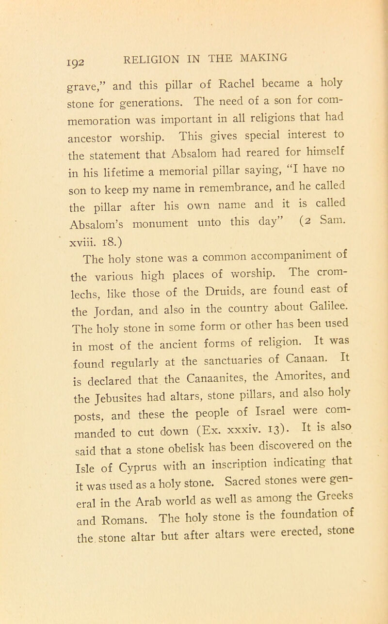 grave,” and this pillar of Rachel became a holy stone for generations. The need of a son for com- memoration was important in all religions that had ancestor worship. This gives special interest to the statement that Absalom had reared for himself in his lifetime a memorial pillar saying, “1 have no son to keep my name in remembrance, and he called the pillar after his own name and it is called Absalom’s monument unto this day” (2 Sam. xviii. 18.) The holy stone was a common accompaniment of the various high places of worship. The crom- lechs, like those of the Druids, are found east of the Jordan, and also in the country about Galilee. The holy stone in some form or other has been used in most of the ancient forms of religion. It was found regularly at the sanctuaries of Canaan. It is declared that the Canaanites, the Amorites, and the Jebusites had altars, stone pillars, and also holy posts, and these the people of Israel were com- manded to cut down (Ex. xxxiv. 13)- It is also said that a stone obelisk has been discovered on the Isle of Cyprus with an inscription indicating that it was used as a holy stone. Sacred stones were gen- eral in the Arab world as well as among the Greeks and Romans. The holy stone is the foundation of the stone altar but after altars were erected, stone
