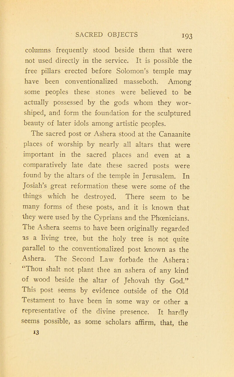 columns frequently stood beside them that were not used directly in the service. It is possible the free pillars erected before Solomon’s temple may have been conventionalized masseboth. Among some peoples these stones were believed to be actually possessed by the gods whom they wor- shiped, and form the foundation for the sculptured beauty of later idols among artistic peoples. The sacred post or Ashera stood at the Canaanite places of worship by nearly all altars that were important in the sacred places and even at a comparatively late date these sacred posts were found by the altars of the temple in Jerusalem. In Josiah’s great reformation these were some of the things which he destroyed. There seem to be many forms of these posts, and it is known that they were used by the Cyprians and the Phoenicians. The Ashera seems to have been originally regarded as a living tree, but the holy tree is not quite parallel to the conventionalized post known as the Ashera. The Second Law forbade the Ashera: “Thou shalt not plant thee an ashera of any kind of wood beside the altar of Jehovah thy God.” This post seems by evidence outside of the Old Testament to have been in some way or other a representative of the divine presence. It hardly seems possible, as some scholars affirm, that, the 13