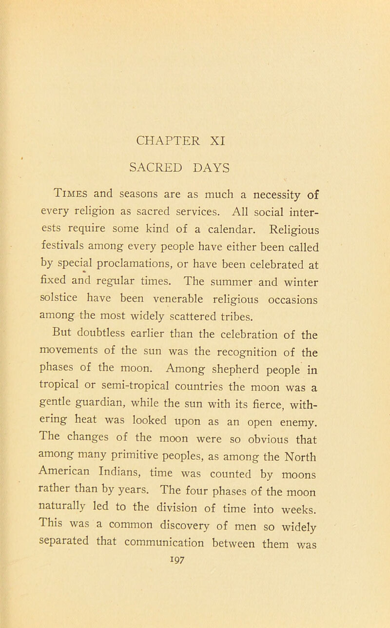 CHAPTER XI SACRED DAYS Times and seasons are as much a necessity of every religion as sacred services. All social inter- ests require some kind of a calendar. Religious festivals among every people have either been called by special proclamations, or have been celebrated at fixed and regular times. The summer and winter solstice have been venerable religious occasions among the most widely scattered tribes. But doubtless earlier than the celebration of the movements of the sun was the recognition of the phases of the moon. Among shepherd people in tropical or semi-tropical countries the moon was a gentle guardian, while the sun with its fierce, with- ering heat was looked upon as an open enemy. The changes of the moon were so obvious that among many primitive peoples, as among the North American Indians, time was counted by moons rather than by years. The four phases of the moon naturally led to the division of time into weeks. This was a common discovery of men so widely separated that communication between them was