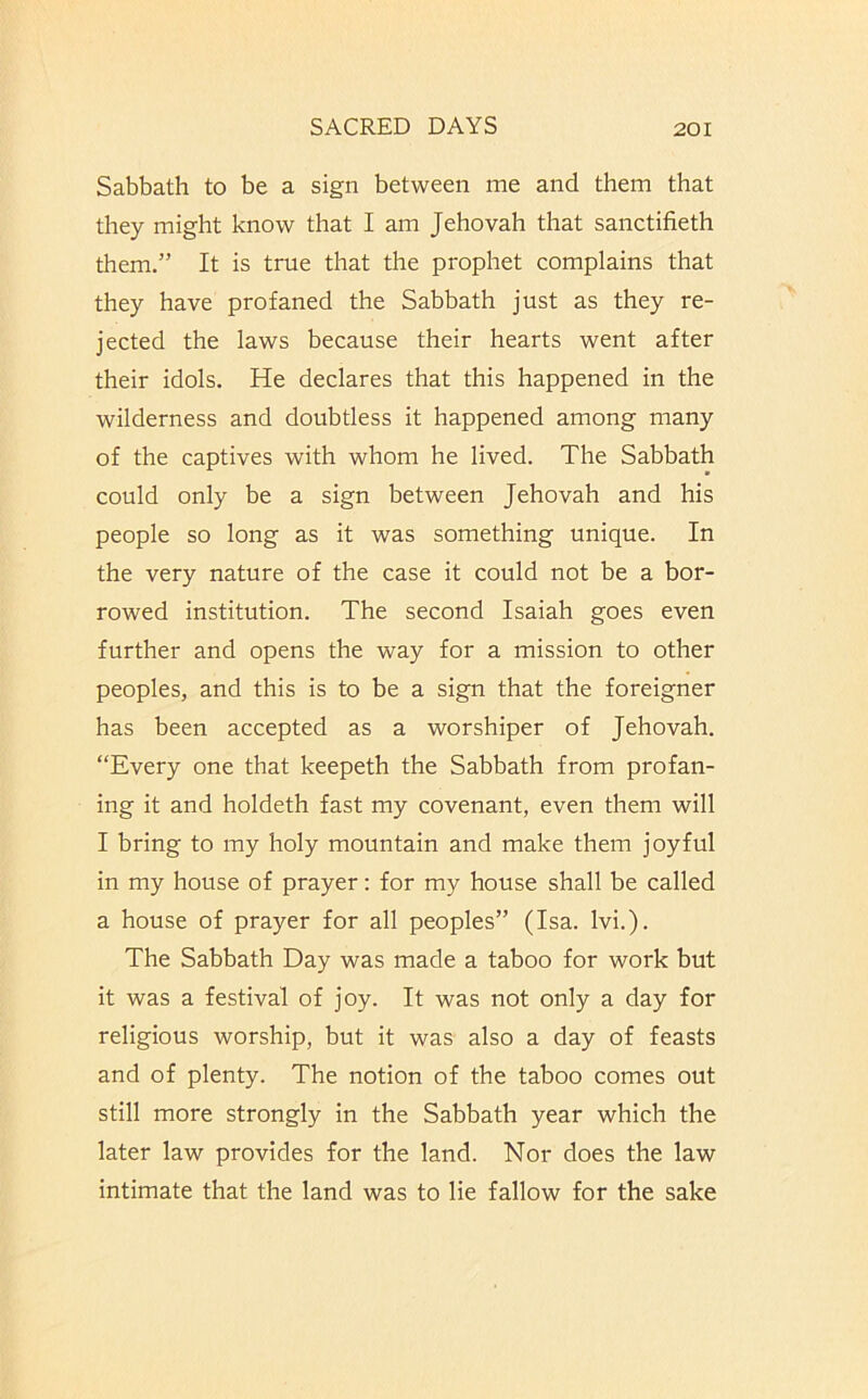 Sabbath to be a sign between me and them that they might know that I am Jehovah that sanctifieth them.” It is true that the prophet complains that they have profaned the Sabbath just as they re- jected the laws because their hearts went after their idols. He declares that this happened in the wilderness and doubtless it happened among many of the captives with whom he lived. The Sabbath could only be a sign between Jehovah and his people so long as it was something unique. In the very nature of the case it could not be a bor- rowed institution. The second Isaiah goes even further and opens the way for a mission to other peoples, and this is to be a sign that the foreigner has been accepted as a worshiper of Jehovah. “Every one that keepeth the Sabbath from profan- ing it and holdeth fast my covenant, even them will I bring to my holy mountain and make them joyful in my house of prayer: for my house shall be called a house of prayer for all peoples” (Isa. Ivi.). The Sabbath Day was made a taboo for work but it was a festival of joy. It was not only a day for religious worship, but it was also a day of feasts and of plenty. The notion of the taboo comes out still more strongly in the Sabbath year which the later law provides for the land. Nor does the law intimate that the land was to lie fallow for the sake