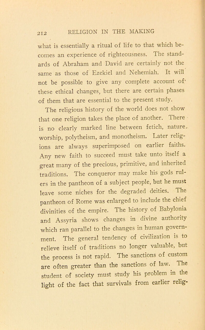 what is essentially a ritual of life to that which be- comes an experience of righteousness. The stand- ards of Abraham and David are certainly not the same as those of Ezekiel and Nehemiah. It will not be possible to give any complete account of- these ethical changes, but there are certain phases of them that are essential to the present study. The religious history of the world does not show that one religion takes the place of another. There is no clearly marked line between fetich, nature, worship, polytheism, and monotheism. Later relig- ions are always superimposed on earlier faiths. Any new faith to succeed must take unto itself a great many of the precious, primitive, and inherited traditions. The conqueror may make his gods rul- ers in the pantheon of a subject people, but he must leave some niches for the degraded deities. The pantheon of Rome was enlarged to include the chief divinities of the empire. The history of Babylonia and Assyria shows changes in divine authority which ran parallel to the changes in human govern- ment. The general tendency of civilization is to relieve itself of traditions no longer valuable, but the process is not rapid. The sanctions of custom are often greater than the sanctions of law. The student of society must study his problem in the light of the fact that survivals from earlier relig-