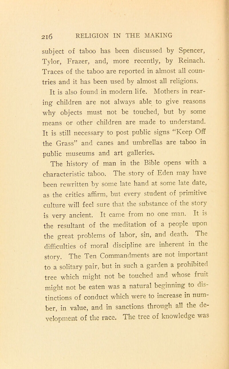 subject of taboo has been discussed by Spencer, Tylor, Frazer, and, more recently, by Reinach. Traces of the taboo are reported in almost all coun- tries and it has been used by almost all religions. It is also found in modern life. Mothers in rear- ing children are not always able to give reasons why objects must not be touched, but by some means or other children are made to understand. It is still necessary to post public signs “Keep Off the Grass” and canes and umbrellas are taboo in public museums and art galleries. The history of man in the Bible opens with a characteristic taboo. The story of Eden may have been rewritten by some late hand at some late date, as the critics affirm, but every student of primitive culture will feel sure that the substance of the story is very ancient. It came from no one man. It is the resultant of the meditation of a people upon the great problems of labor, sin, and death. The difficulties of moral discipline are inherent in the story. The Ten Commandments are not important to a solitary pair, but in such a garden a prohibited tree which might not be touched and whose fruit might not be eaten was a natural beginning to dis- tinctions of conduct which were to increase in num- ber, in value, and in sanctions through all the de- velopment of the race. The tree of knowledge was