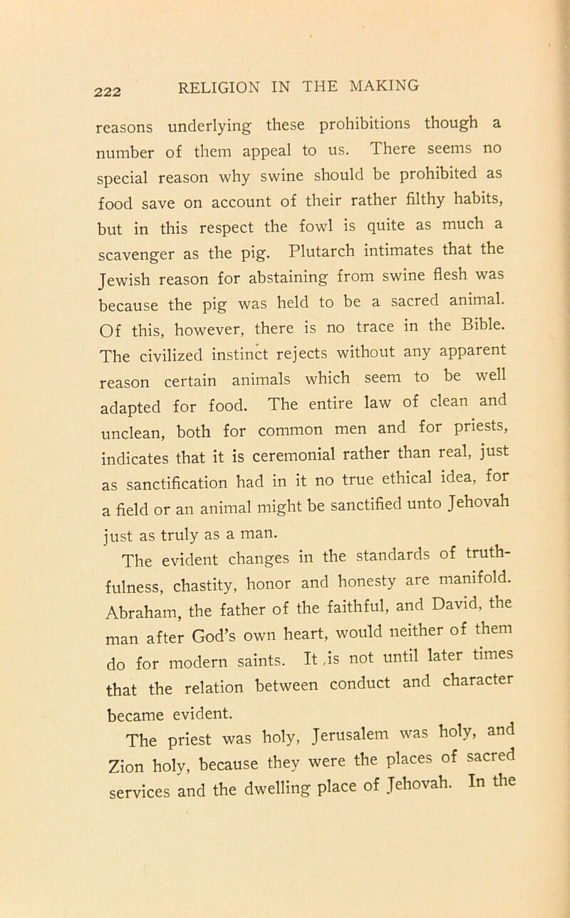 reasons underlying these prohibitions though a number of them appeal to us. There seems no special reason why swine should be prohibited as food save on account of their rather filthy habits, but in this respect the fowl is quite as much a scavenger as the pig. Plutarch intimates that the Jewish reason for abstaining from swine flesh was because the pig was held to be a sacred animal. Of this, however, there is no trace in the Bible. The civilized instinct rejects without any apparent reason certain animals which seem to be well adapted for food. The entire law of clean and unclean, both for common men and for priests, indicates that it is ceremonial rather than real, just as sanctification had in it no true ethical idea, for a field or an animal might be sanctified unto Jehovah just as truly as a man. The evident changes in the standards of truth- fulness, chastity, honor and honesty are manifold. Abraham, the father of the faithful, and David, the man after God’s own heart, would neither of them do for modern saints. It ,is not until later times that the relation between conduct and character became evident. The priest was holy, Jerusalem was holy, and Zion holy, because they were the places of sacred services and the dwelling place of Jehovah. In the