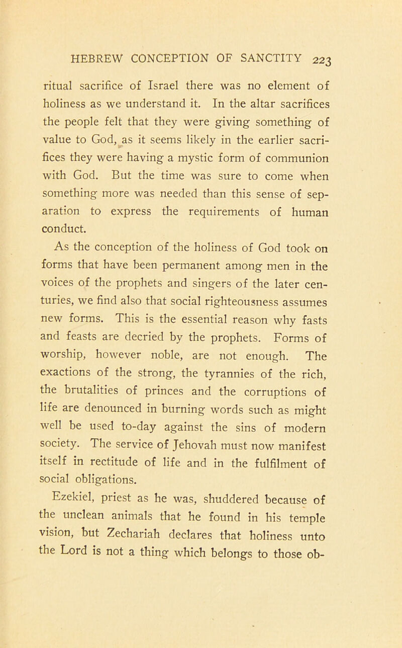 ritual sacrifice of Israel there was no element of holiness as we understand it. In the altar sacrifices the people felt that they were giving something of value to Godj^as it seems likely in the earlier sacri- fices they were having a mystic form of communion with God. But the time was sure to come when something more was needed than this sense of sep- aration to express the requirements of human conduct. As the conception of the holiness of God took on forms that have been permanent among men in the voices of the prophets and singers of the later cen- turies, we find also that social righteousness assumes new forms. This is the essential reason why fasts and feasts are decried by the prophets. Forms of worship, however noble, are not enough. The exactions of the strong, the tyrannies of the rich, the brutalities of princes and the corruptions of life are denounced in burning words such as might well be used to-day against the sins of modern society. The service of Jehovah must now manifest itself in rectitude of life and in the fulfilment of social obligations. Ezekiel, priest as he was, shuddered because of the unclean animals that he found in his temple vision, but Zechariah declares that holiness unto the Lord is not a thing which belongs to those ob-