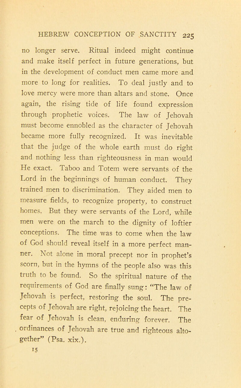 no longer serve. Ritual indeed might continue and make itself perfect in future generations, but in the development of conduct men came more and more to long for realities. To deal justly and to love mercy were more than altars and stone. Once again, the rising tide of life found expression through prophetic voices. The law of Jehovah must become ennobled as the character of Jehovah became more fully recognized. It was inevitable that the judge of the whole earth must do right and nothing less than righteousness in man would He exact. Taboo and Totem were servants of the Lord in the beginnings of human conduct. They trained men to discrimination. They aided men to measure fields, to recognize property, to construct homes. But they were servants of the Lord, while men were on the march to the dignity of loftier conceptions. The time was to come when the law of God should reveal itself in a more perfect man- ner. Not alone in moral precept nor in prophet’s scorn, but in the hymns of the people also was this truth to be found. So the spiritual nature of the requirements of God are finally sung: “The law of Jehovah is perfect, restoring the soul. The pre- cepts of Jehovah are right, rejoicing the heart. The fear of Jehovah is clean, enduring forever. The , ordinances of Jehovah are true and righteous alto- gether” (Psa. xix.), 15