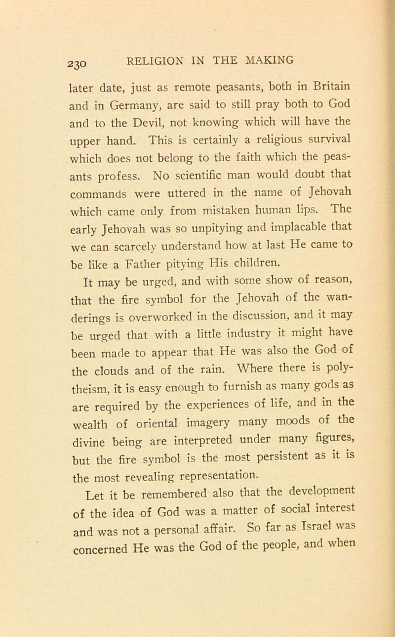 later date, just as remote peasants, both in Britain and in Germany, are said to still pray both to God and to the Devil, not knowing which will have the upper hand. This is certainly a religious survival which does not belong to the faith which the peas- ants profess. No scientific man would doubt that commands were uttered in the name of Jehovah which came only from mistaken human lips. The early Jehovah was so unpitying and implacable that we can scarcely understand how at last He came to be like a Father pitying His children. It may be urged, and with some show of reason, that the fire symbol for the Jehovah of the wan- derings is overworked in the discussion, and it may be ur^ed that with a little industry it might have been made to appear that He was also the God of the clouds and of the rain. Where there is poly- theism, it is easy enough to furnish as many gods as are required by the experiences of life, and in the wealth of oriental imagery many moods of the divine being are interpreted under many figures, but the fire symbol is the most persistent as it is the most revealing representation. Let it be remembered also that the development of the idea of God was a matter of social interest and was not a personal affair. So far as Israel was concerned He was the God of the people, and when