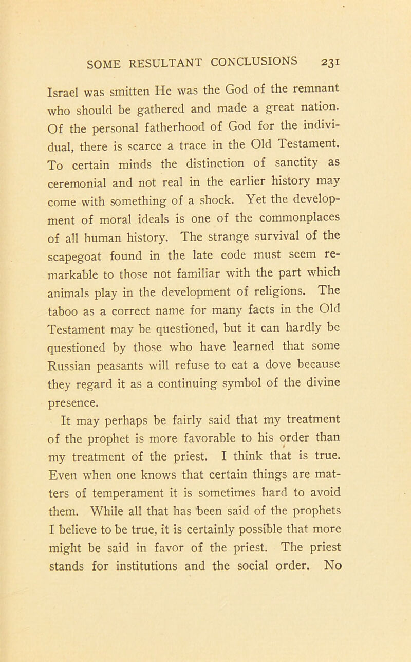 Israel was smitten He was the God of the remnant who should be gathered and made a great nation. Of the personal fatherhood of God for the indivi- dual, there is scarce a trace in the Old Testament. To certain minds the distinction of sanctity as ceremonial and not real in the earlier history may come with something of a shock. Yet the develop- ment of moral ideals is one of the commonplaces of all human history. The strange survival of the scapegoat found in the late code must seem re- markable to those not familiar with the part which animals play in the development of religions. The taboo as a correct name for many facts in the Old Testament may be questioned, but it can hardly be questioned by those who have learned that some Russian peasants will refuse to eat a dove because they regard it as a continuing symbol of the divine presence. It may perhaps be fairly said that my treatment of the prophet is more favorable to his order than my treatment of the priest. I think that is true. Even when one knows that certain things are mat- ters of temperament it is sometimes hard to avoid them. While all that has been said of the prophets I believe to be true, it is certainly possible that more might be said in favor of the priest. The priest stands for institutions and the social order. No
