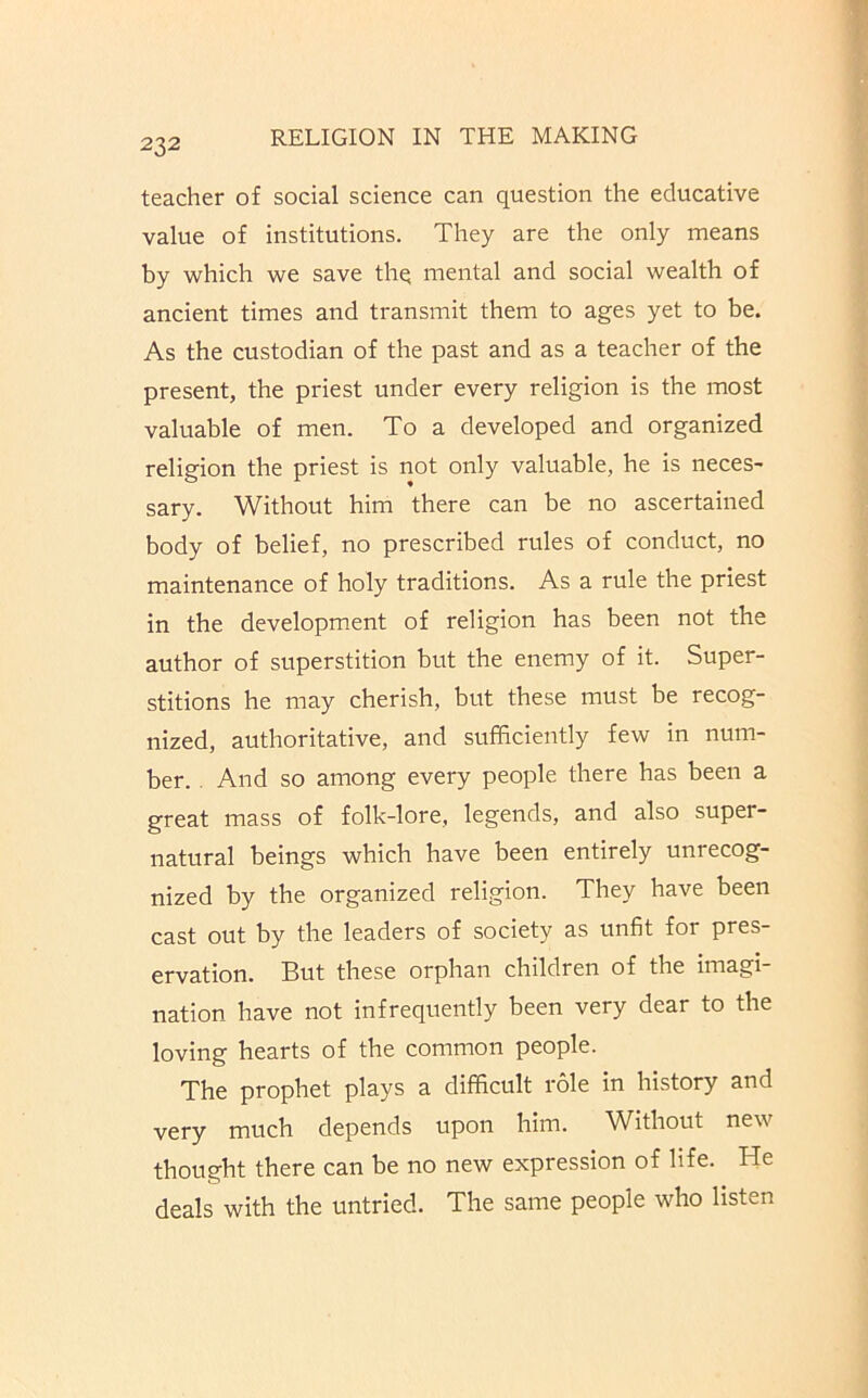 teacher of social science can question the educative value of institutions. They are the only means by which we save thq mental and social wealth of ancient times and transmit them to ages yet to be. As the custodian of the past and as a teacher of the present, the priest under every religion is the most valuable of men. To a developed and organized religion the priest is not only valuable, he is neces- sary. Without him there can be no ascertained body of belief, no prescribed rules of conduct, no maintenance of holy traditions. As a rule the priest in the development of religion has been not the author of superstition but the enemy of it. Super- stitions he may cherish, but these must be recog- nized, authoritative, and sufficiently few in num- ber. . And so among every people there has been a great mass of folk-lore, legends, and also super- natural beings which have been entirely unrecog- nized by the organized religion. They have been cast out by the leaders of society as unfit for pres- ervation. But these orphan children of the imagi nation have not infrequently been very dear to the loving hearts of the common people. The prophet plays a difficult role in history and very much depends upon him. Without new thought there can be no new expression of life. He deals with the untried. The same people who listen