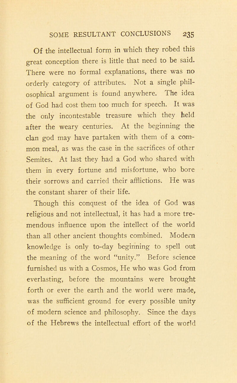 Of the intellectual form in which they robed this great conception there is little that need to be said. There were no formal explanations, there was no orderly category of attributes. Not a single phil- osophical argument is found anywhere. The idea of God had cost them too much for speech. It was the only incontestable treasure which they held after the weary centuries. At the beginning the clan god may have partaken with them of a com- mon meal, as was the case in the sacrifices of other Semites. At last they had a God who shared with them in every fortune and misfortune, who bore their sorrows and carried their afflictions. He was the constant sharer of their life. Though this conquest of the idea of God was religious and not intellectual, it has had a more tre- mendous influence upon the intellect of the world than all other ancient thoughts combined. Modern knowledge is only to-day beginning to spell out the meaning of the word “unity.” Before science furnished us with a Cosmos, He who was God from everlasting, before the mountains were brought forth or ever the earth and the world were made, was the sufficient ground for every possible unity of modern science and philosophy. Since the days of the Hebrews the intellectual effort of the world