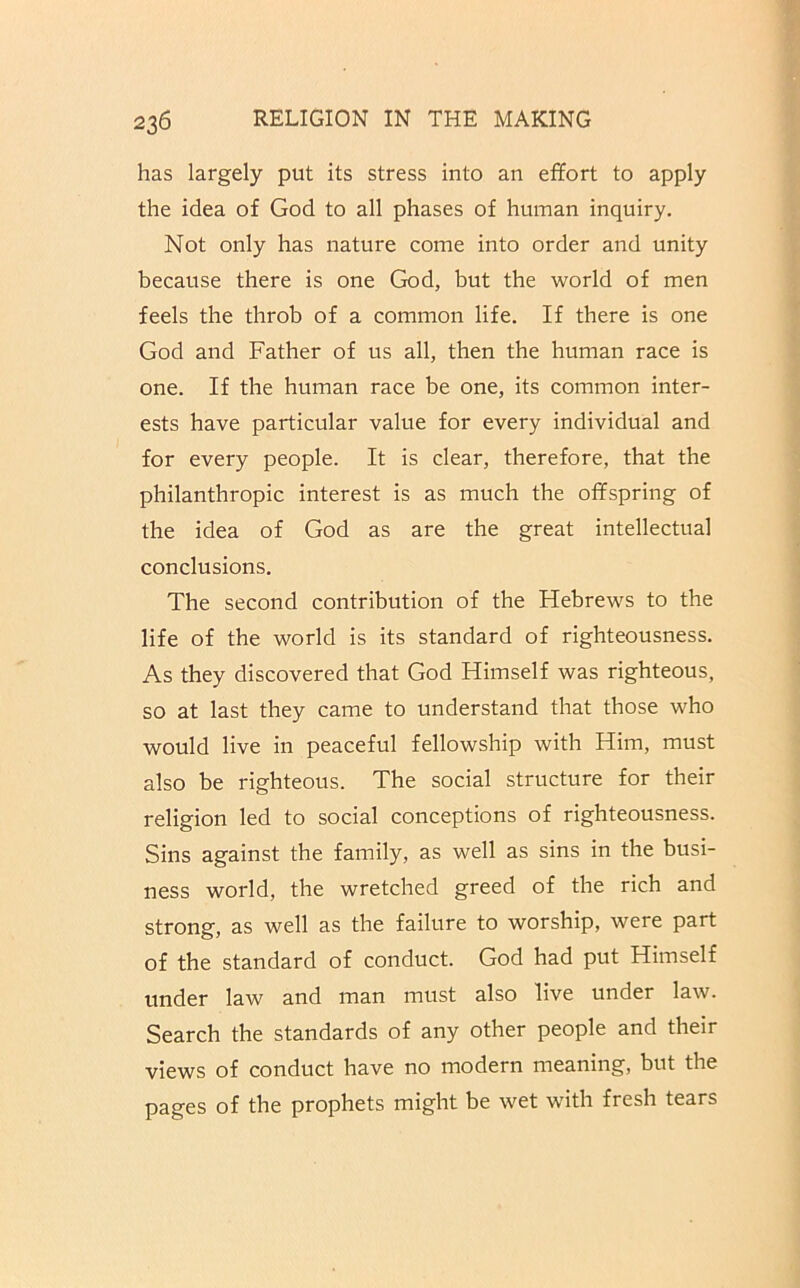 has largely put its stress into an effort to apply the idea of God to all phases of human inquiry. Not only has nature come into order and unity because there is one God, but the world of men feels the throb of a common life. If there is one God and Father of us all, then the human race is one. If the human race be one, its common inter- ests have particular value for every individual and for every people. It is clear, therefore, that the philanthropic interest is as much the offspring of the idea of God as are the great intellectual conclusions. The second contribution of the Hebrews to the life of the world is its standard of righteousness. As they discovered that God Himself was righteous, so at last they came to understand that those who would live in peaceful fellowship with Him, must also be righteous. The social structure for their religion led to social conceptions of righteousness. Sins against the family, as well as sins in the busi- ness world, the wretched greed of the rich and strong, as well as the failure to worship, were part of the standard of conduct. God had put Himself under law and man must also live under law. Search the standards of any other people and their views of conduct have no modern meaning, but the pages of the prophets might be wet with fresh tears