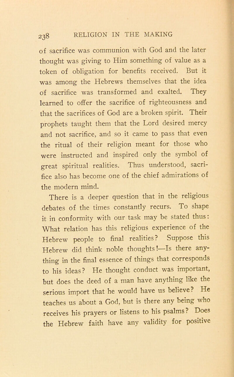 of sacrifice was communion with God and the later thought was giving to Him something of value as a token of obligation for benefits received. But it was among the Hebrews themselves that the idea of sacrifice was transformed and exalted. They learned to offer the sacrifice of righteousness and that the sacrifices of God are a broken spirit. Their prophets taught them that the Lord desired mercy and not sacrifice, and so it came to pass that even the ritual of their religion meant for those who were instructed and inspired only the symbol of great spiritual realities. Thus understood, sacri- fice also has become one of the chief admirations of the modern mind. There is a deeper question that in the religious debates of the times constantly recurs. To shape it in conformity with our task may be stated thus: What relation has this religious experience of the Hebrew people to final realities? Suppose this Hebrew did think noble thoughts!—Is there any- thing in the final essence of things that corresponds to his ideas? He thought conduct was important, but does the deed of a man have anything like the serious import that he would have us believe? He teaches us about a God, but is there any being who receives his prayers or listens to his psalms? Does the Hebrew faith have any validity for positive