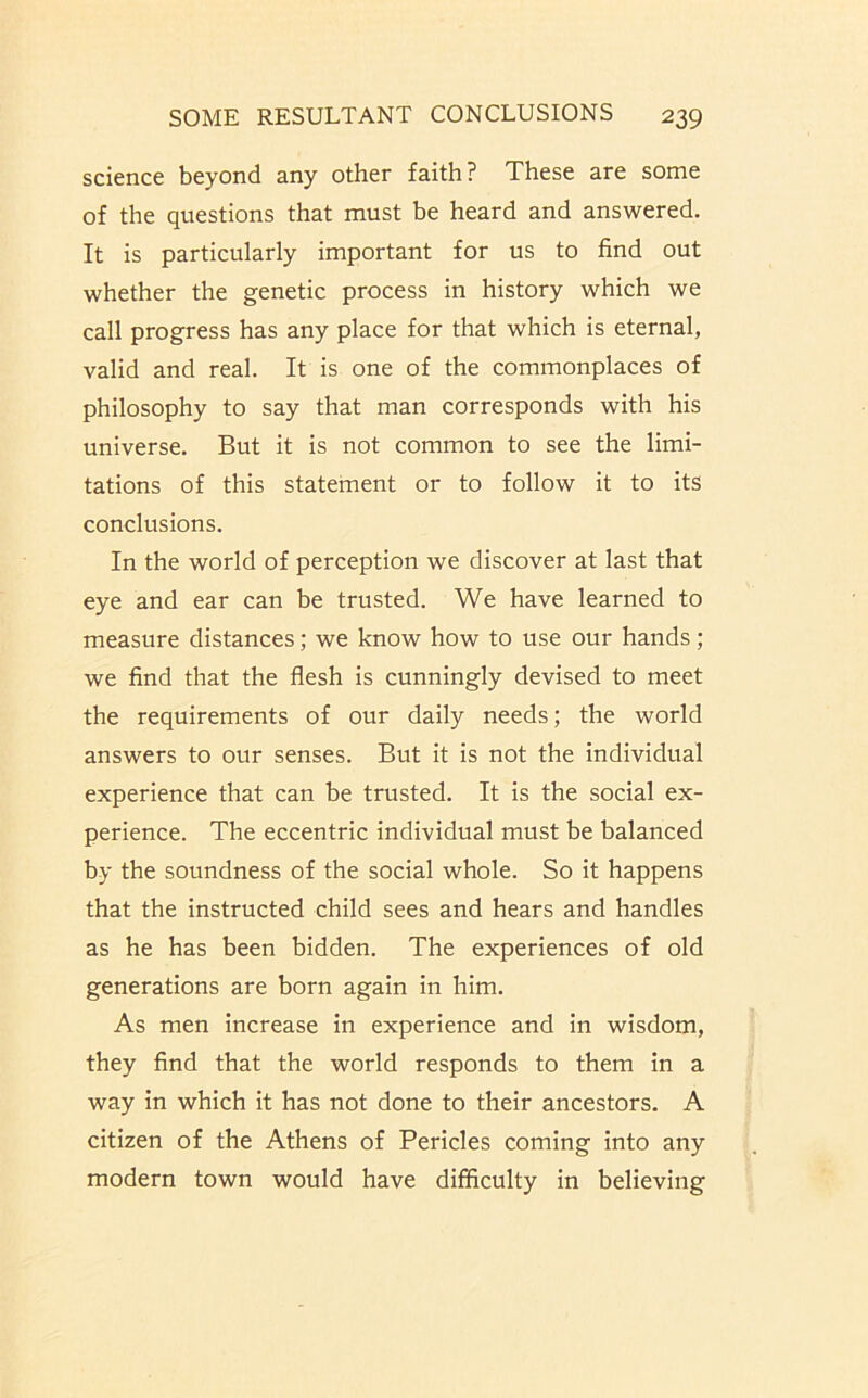 science beyond any other faith? These are some of the questions that must be heard and answered. It is particularly important for us to find out whether the genetic process in history which we call progress has any place for that which is eternal, valid and real. It is one of the commonplaces of philosophy to say that man corresponds with his universe. But it is not common to see the limi- tations of this statement or to follow it to its conclusions. In the world of perception we discover at last that eye and ear can be trusted. We have learned to measure distances; we know how to use our hands; we find that the flesh is cunningly devised to meet the requirements of our daily needs; the world answers to our senses. But it is not the individual experience that can be trusted. It is the social ex- perience. The eccentric individual must be balanced by the soundness of the social whole. So it happens that the instructed child sees and hears and handles as he has been bidden. The experiences of old generations are born again in him. As men increase in experience and in wisdom, they find that the world responds to them in a way in which it has not done to their ancestors. A citizen of the Athens of Pericles coming into any modern town would have difficulty in believing