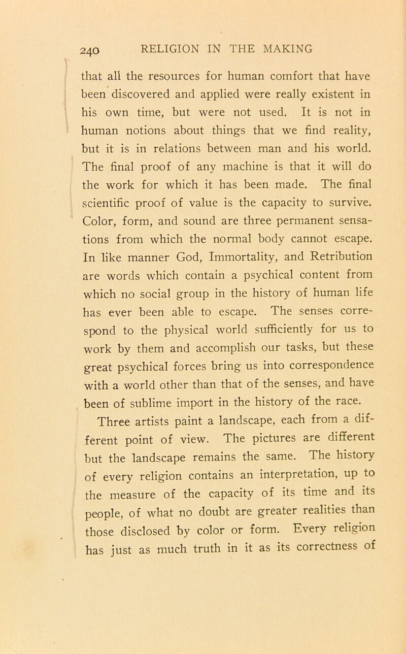 that all the resources for human comfort that have been discovered and applied were really existent in his own time, but were not used. It is not in human notions about things that we find reality, but it is in relations between man and his world. The final proof of any machine is that it will do the work for which it has been made. The final scientific proof of value is the capacity to survive. Color, form, and sound are three permanent sensa- tions from which the normal body cannot escape. In like manner God, Immortality, and Retribution are words which contain a psychical content from which no social group in the history of human life has ever been able to escape. The senses corre- spond to the physical world sufficiently for us to work by them and accomplish our tasks, but these great psychical forces bring us into correspondence with a world other than that of the senses, and have been of sublime import in the history of the race. Three artists paint a landscape, each from a dif- ferent point of view. The pictures are different but the landscape remains the same. The history of every religion contains an interpretation, up to the measure of the capacity of its time and its people, of what no doubt are greater realities than those disclosed by color or form. Every religion has just as much truth in it as its correctness of