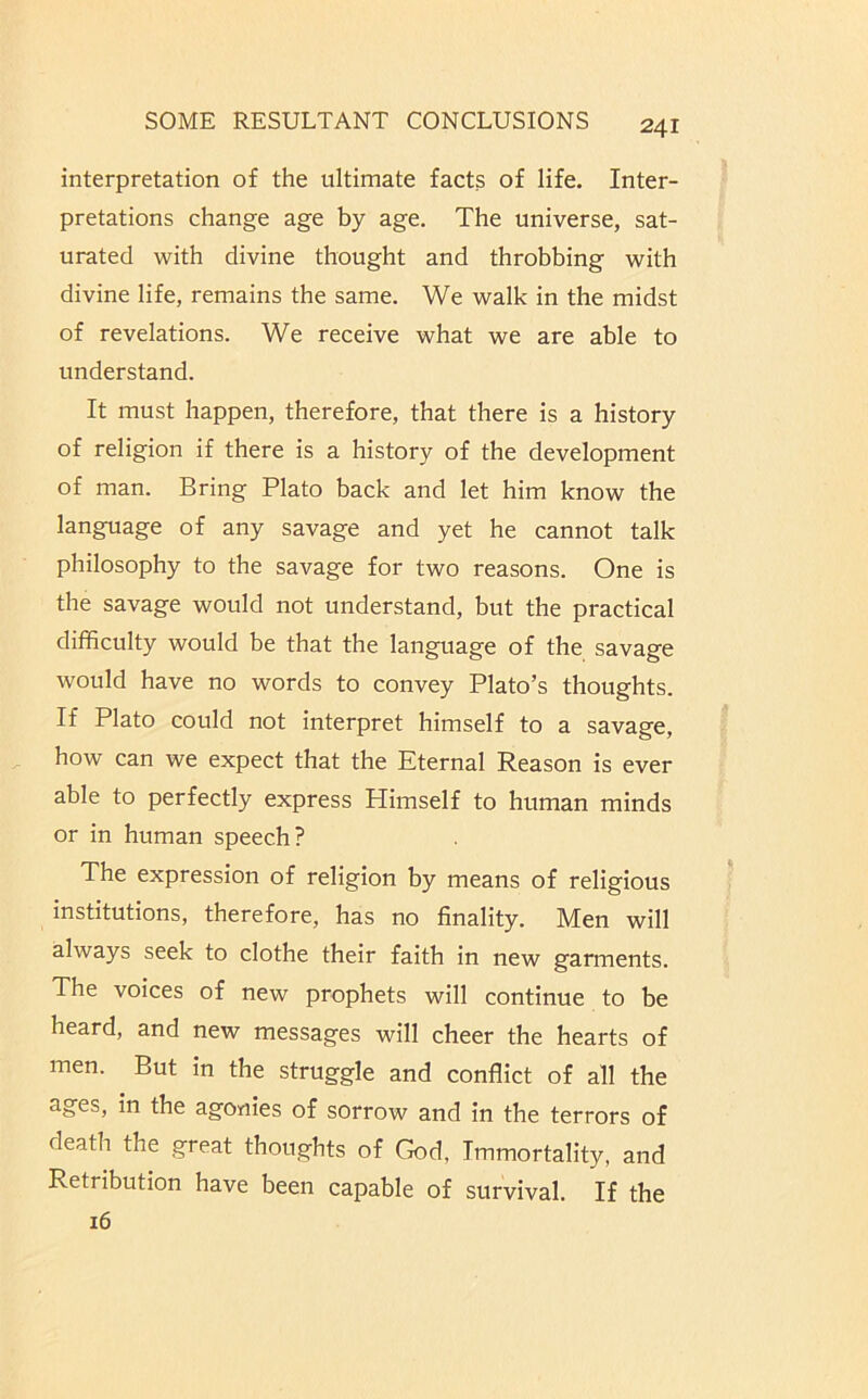 interpretation of the ultimate facts of life. Inter- pretations change age by age. The universe, sat- urated with divine thought and throbbing with divine life, remains the same. We walk in the midst of revelations. We receive what we are able to understand. It must happen, therefore, that there is a history of religion if there is a history of the development of man. Bring Plato back and let him know the language of any savage and yet he cannot talk philosophy to the savage for two reasons. One is the savage would not understand, but the practical difficulty would be that the language of the savage would have no words to convey Plato’s thoughts. If Plato could not interpret himself to a savage, how can we expect that the Eternal Reason is ever able to perfectly express Himself to human minds or in human speech? The expression of religion by means of religious institutions, therefore, has no finality. Men will always seek to clothe their faith in new garments. The voices of new prophets will continue to be heard, and new messages will cheer the hearts of men. But in the struggle and conflict of all the ages, in the agonies of sorrow and in the terrors of death the great thoughts of God, Immortality, and Retribution have been capable of survival. If the 16