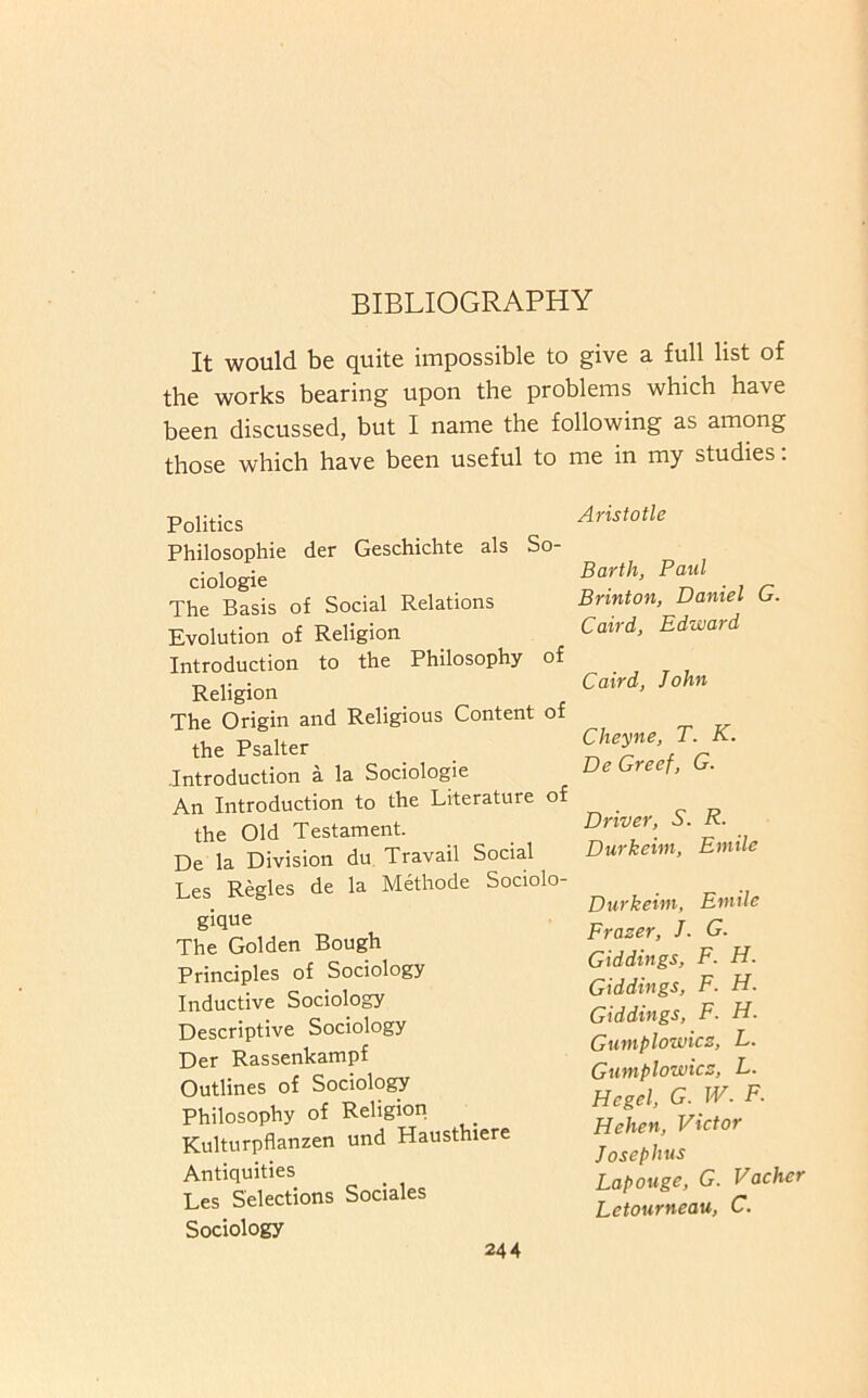 BIBLIOGRAPHY It would be quite impossible to give a full list of the works bearing upon the problems which have been discussed, but I name the following as among those which have been useful to me in my studies; Politics Philosophic der Geschichte als So- ciologie The Basis of Social Relations Evolution of Religion Introduction to the Philosophy of Religion The Origin and Religious Content of the Psalter Introduction a la Sociologie An Introduction to the Literature of the Old Testament. De la Division du Travail Social Les Regies de la M^hode Sociolo- gique The Golden Bough Principles of Sociology Inductive Sociology Descriptive Sociology Der Rassenkampf Outlines of Sociology Philosophy of Religion Kulturpflanzen und Hausthiere Antiquities Les Selections Sociales Sociology Aristotle Barth, Paid Brinton, Daniel G. Caird, Edward Caird, John Cheyne, T. K. De Greet, G. Driver, S. R. Durkeim, Emile Durkeim, Emile Frazer, J. G. Giddings, F. H. Giddings, F. H. Giddings, F. H. Gumplowicz, L. Gumplowicz, L. Hegel, G. W. F. Hehen, Victor Josephus Lapouge, G. Vacher Letourneau, C.