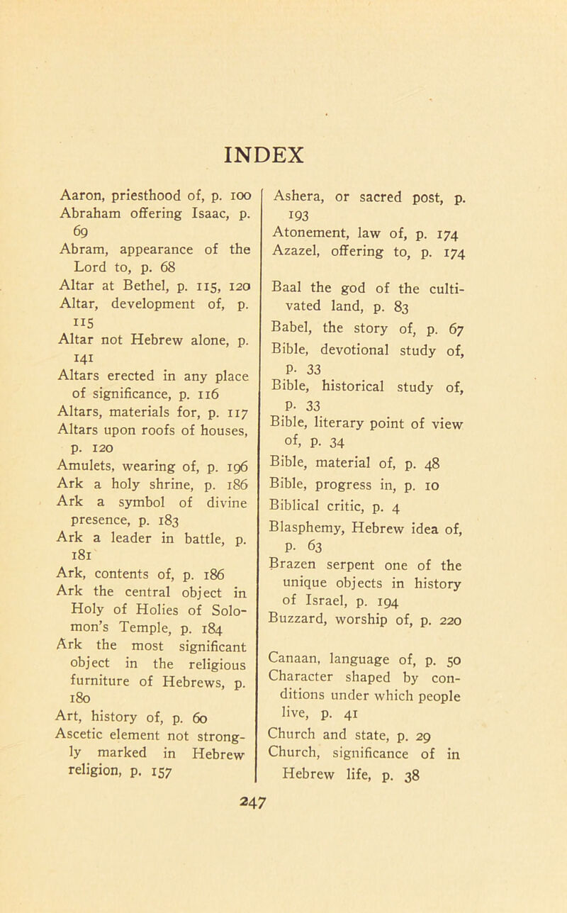 INDEX Aaron, priesthood of, p. loo Abraham offering Isaac, p. 69 Abram, appearance of the Lord to, p. 68 Altar at Bethel, p. 115, 120 Altar, development of, p. IIS Altar not Hebrew alone, p. 141 Altars erected in any place of significance, p. 116 Altars, materials for, p. 117 Altars upon roofs of houses, p. 120 Amulets, wearing of, p. 196 Ark a holy shrine, p. 186 Ark a symbol of divine presence, p. 183 Ark a leader in battle, p. 181 Ark, contents of, p. 186 Ark the central object in Holy of Holies of Solo- mon’s Temple, p. 184 Ark the most significant object in the religious furniture of Hebrews, p. 180 Art, history of, p. 60 Ascetic element not strong- ly marked in Hebrew religion, p. 157 Ashera, or sacred post, p. 193 Atonement, law of, p. 174 Azazel, offering to, p. 174 Baal the god of the culti- vated land, p. 83 Babel, the story of, p. 67 Bible, devotional study of, P- 33 Bible, historical study of, P- 33 Bible, literary point of view of, p. 34 Bible, material of, p. 48 Bible, progress in, p. 10 Biblical critic, p. 4 Blasphemy, Hebrew idea of, P- 63 Brazen serpent one of the unique objects in history of Israel, p. 194 Buzzard, worship of, p. 220 Canaan, language of, p. 50 Character shaped by con- ditions under which people live, p. 41 Church and state, p. 29 Church, significance of in Hebrew life, p. 38