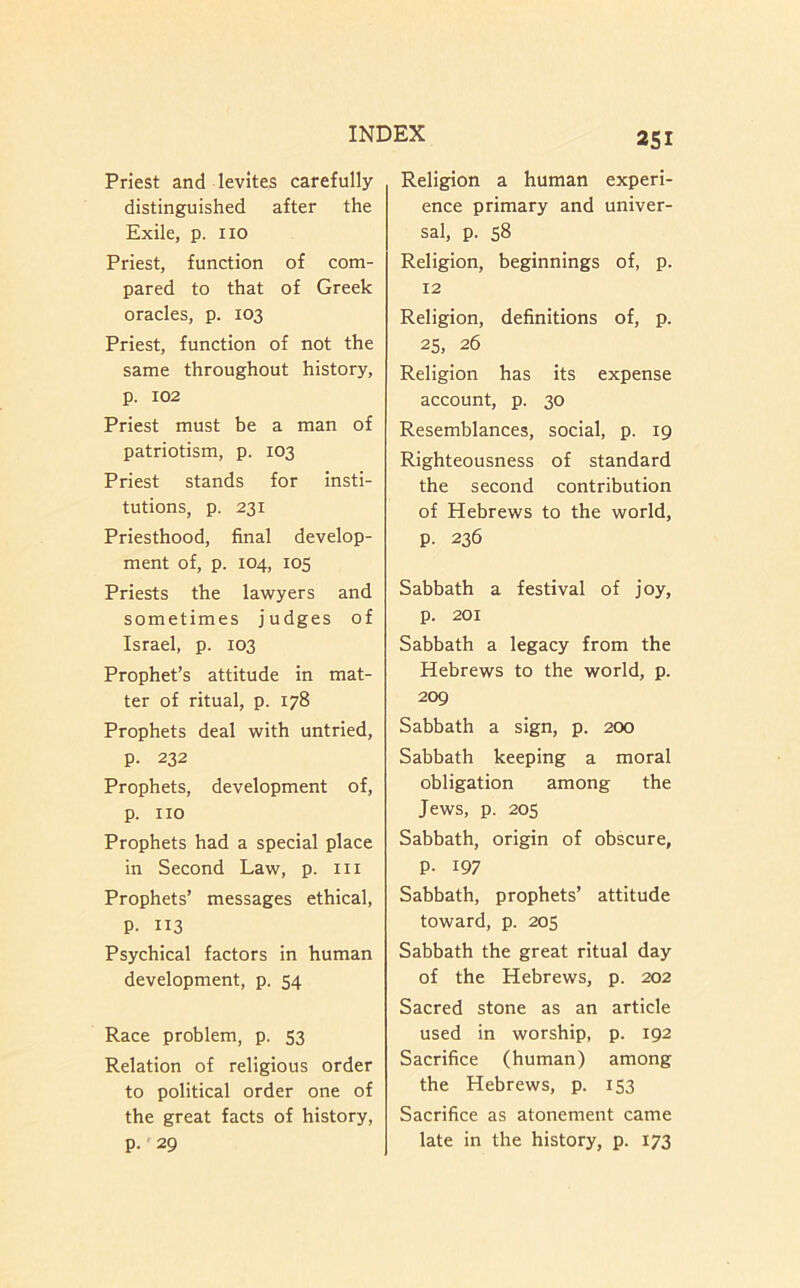 Priest and levites carefully distinguished after the Exile, p. no Priest, function of com- pared to that of Greek oracles, p. 103 Priest, function of not the same throughout history, p. 102 Priest must be a man of patriotism, p. 103 Priest stands for insti- tutions, p. 231 Priesthood, final develop- ment of, p. 104, 105 Priests the lawyers and sometimes judges of Israel, p. 103 Prophet’s attitude in mat- ter of ritual, p. 178 Prophets deal with untried, p. 232 Prophets, development of, p. no Prophets had a special place in Second Law, p. in Prophets’ messages ethical, P. 113 Psychical factors in human development, p. 54 Race problem, p. 53 Relation of religious order to political order one of the great facts of history, p.'29 2SI Religion a human experi- ence primary and univer- sal, p. 58 Religion, beginnings of, p. 12 Religion, definitions of, p. 25, 26 Religion has its expense account, p. 30 Resemblances, social, p. 19 Righteousness of standard the second contribution of Hebrews to the world, p. 236 Sabbath a festival of joy, p. 201 Sabbath a legacy from the Hebrews to the world, p. 209 Sabbath a sign, p. 200 Sabbath keeping a moral obligation among the Jews, p. 205 Sabbath, origin of obscure, p. 197 Sabbath, prophets’ attitude toward, p. 205 Sabbath the great ritual day of the Hebrews, p. 202 Sacred stone as an article used in worship, p. 192 Sacrifice (human) among the Hebrews, p. 153 Sacrifice as atonement came late in the history, p. 173