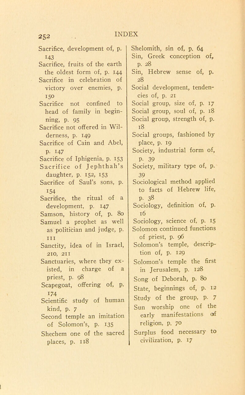 252 Sacrifice, development of, p. 143 Sacrifice, fruits of the earth the oldest form of, p. 144 Sacrifice in celebration of victory over enemies, p. 150 Sacrifice not confined to head of family in begin- ning, p. 95 Sacrifice not offered in Wil- derness, p. 149 Sacrifice of Cain and Abel, p. 147 Sacrifice of Iphigenia, p. 153 Sacrifice of Jephthah’s daughter, p. 152, 153 Sacrifice of Saul’s sons, p. 154 Sacrifice, the ritual of a development, p. 147 Samson, history of, p. 80 Samuel a prophet as well as politician and judge, p. Ill Sanctity, idea of in Israel, 210, 211 Sanctuaries, where they ex- isted, in charge of a priest, p. 98 Scapegoat, offering of, p. 174 Scientific study of human kind, p. 7 Second temple an imitation of Solomon’s, p. i35 Shechem one of the sacred places, p. 118 Shelomith, sin of, p. 64 Sin, Greek conception of, p. 28 Sin, Hebrew sense of, p. 28 Social development, tenden- cies of, p. 21 Social group, size of, p. 17 Social group, soul of, p. 18 Social group, strength of, p. 18 Social groups, fashioned by place, p. 19 Society, industrial form of, P- 39 Society, military type of, p. 39 Sociological method applied to facts of Hebrew life, p. 38 Sociology, definition of, p. 16 Sociology, science of, p. 15 Solomon continued functions of priest, p. 96 Solomon’s temple, descrip- tion of, p. 129 Solomon’s temple the first in Jerusalem, p. 128 Song of Deborah, p. 80 State, beginnings of, p. 12 Study of the group, p. 7 Sun worship one of the early manifestations of religion, p. 70 Surplus food necessary to civilization, p. 17