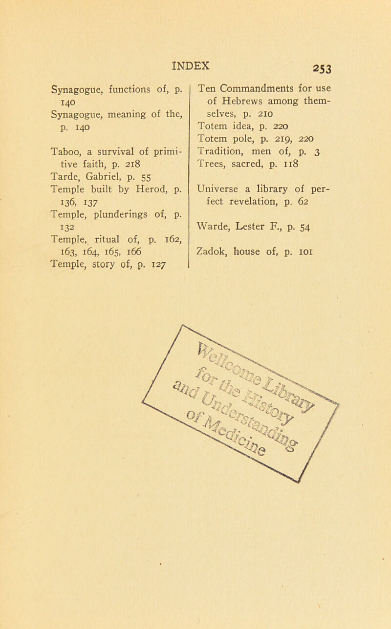 Synagogue, functions of, p. 140 Synagogue, meaning of the, p, 140 Taboo, a survival of primi- tive faith, p. 218 Tarde, Gabriel, p. 55 Temple built by Herod, p. 136, 137 Temple, plunderings of, p. 132 Temple, ritual of, p. 162, 163, 164, 165, 166 Temple, story of, p. 127 Ten Commandments for use of Hebrews among them- selves, p. 210 Totem idea, p. 220 Totem pole, p. 219, 220 Tradition, men of, p. 3 Trees, sacred, p. 118 Universe a library of per- fect revelation, p. 62 Warde, Lester R, p. 54 Zadok, house of, p. loi