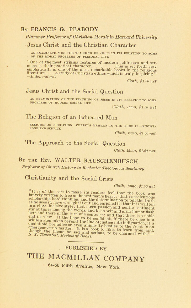 By FRANCIS G. PEABODY Plummer Professor of Christian Morals in Harvard University Jesus Christ and the Christian Character AN EXAMINATION OF THE TEACHING OF JESHS IN ITS RELATION TO SOME OF THE MORAL PROBLEMS OF PERSONjIL LIFE “ One of the most striking features of modern addresses and ser- mons is their practical character. . , . This is set forth very emphatically in one of the most remarkable books in the religious literature . . . a study of Christian ethics which is truly inspiring.” —Independent. Cloth, $1.50 net Jesus Christ and the Social Question AN EXAMINATION OF THE TEACHING OF JESOS IN ITS RELATION TO SOME PROBLEMS OF MODERN SOCIAL LIFE {Cloth, ISmo, $1.50 net The Religion of an Educated Man RELIGION AS EDUCATION—CHRIST’S MESSAGE TO THE SCHOLAR—KNOWL- EDGE AND SERVICE Cloth, ISmo, $1.00 net The Approach to the Social Question Cloth, ISmo, $1.50 net By the Rev. WALTER RAUSCHENBUSCH Professor of Church History in Rochester Theological Seminary Christianity and the Social Crisis Cloth, IZmo, $1.50 net “It is of the sort to make its readers feel that the book was bravely written to free an honest man’s heart; that conscientious thinking, and the determination to tell the truth as he sees it, have wrought 11 out and enriched it; that it is written in a clear, incisive style; that stern passion and gentle sentiment hlV?anrtrer™tlfn,r^^®’ witandirim LmorS PUBLISHED BY THE MACMILLAN COMPANY