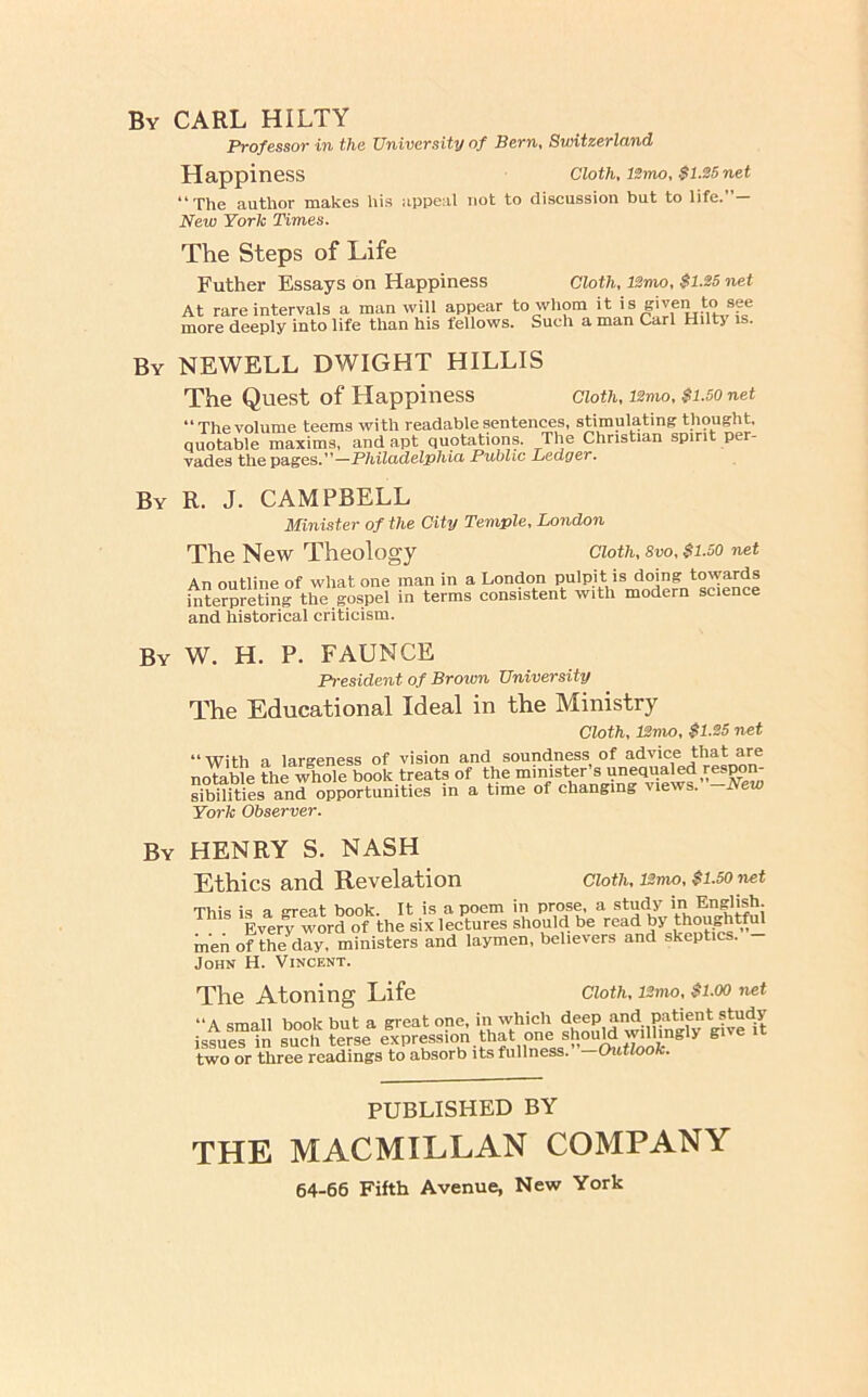By carl HILTY Professor in the University of Bern, Switzerland Happiness ClotKlSmo, $1.25net “ Xhe author makes his appeal not to discussion but to life. New York Times. The Steps of Life Father Essays on Happiness Cloth, l2mo, $1.25 net At rare intervals a man will appear to whom it is given to see more deeply into life than his fellows. Such a man Carl Hiltj is. By NEWELL DWIGHT HILLIS The Quest of Happiness cioth, i2mo, $1.50 net “The volume teems with readable sentences, stimulating thought, quotable maxims, and apt quotations. The Christian spirit per- vades the pages.”—Philadelphici Public Ledger. By R. J. CAMPBELL Minister of the City Temple, London The New Theology An outline of what one man in a interpreting the gospel in terms and historical criticism. Cloth, Svo, $1.50 net London pulpit is doing towards consistent with modern science By W. H. P. FAUNCE President of Broivn University The Educational Ideal in the Ministry Cloth, ISmo, $1.25 net “ With a largeness of vision and soundness of advice that are notable the whole book treats of the ® Ynl'^vilws ^ sibilities and opportunities in a time of changing views. Jsew York Observer. By henry S. NASH Ethics and Revelation Cloth, ISmo, $1.50 net This is a great book. It is a poem in prose, a study in English. Everf word of the six lectures should be read by thoughtful men of the^day. ministers and laymen, believers and skeptics. John H. Vincent. Cloth, 12mo, $1.00 net The Atoning Life “A small book but a great one, in which deep and patient study issues in such terse expression.that one shouW ^ give two or three readings to absorb its fullness. —Outlook. PUBLISHED BY THE MACMILLAN COMPANY