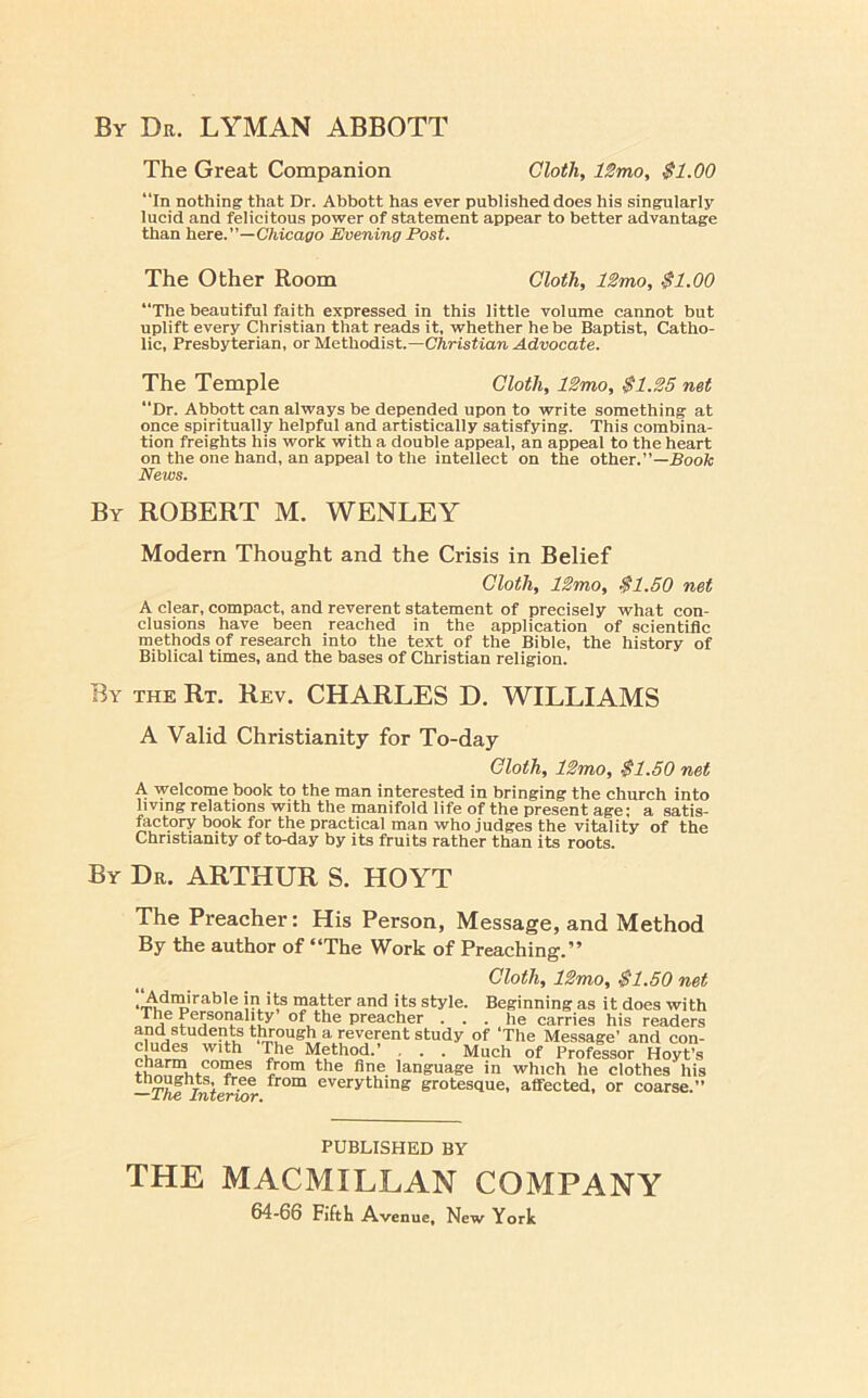 By Dr. LYMAN ABBOTT The Great Companion Cloth, IZmo, $1.00 “In nothing that Dr. Abbott has ever published does his singularly lucid and felicitous power of statement appear to better advantage than here.”—C/ucapo Evening Post. The Other Room Cloth, 12mo, $1.00 “The beautiful faith expressed in this little volume cannot but uplift every Christian that reads it, whether he be Baptist, Catho- lic, Presbyterian, or Methodist.—Christian Advocate. The Temple Cloth, 12mo, $1.25 net “Dr. Abbott can always be depended upon to write something at once spiritually helpful and artistically satisfying. This combina- tion freights his work with a double appeal, an appeal to the heart on the one band, an appeal to the intellect on the other.”—Book News. By ROBERT M. WENLEY Modern Thought and the Crisis in Belief Cloth, 12mo, $1.50 net A clear, compact, and reverent statement of precisely what con- clusions have been reached in the application of scientific methods of research into the text of the Bible, the history of Biblical times, and the bases of Christian religion. By the Rt. Rev. CHARLES D. WILLIAMS A Valid Christianity for To-day Cloth, 12mo, $1.50 net A welcome book to the man interested in bringing the church into living relations with the manifold life of the present age; a satis- factory b9ok for the practical man who judges the vitality of the Christianity of to-day by its fruits rather than its roots. By Dr. ARTHUR S. HOYT The Preacher: His Person, Message, and Method By the author of “The Work of Preaching.” cloth, 12mo, $1.50 net matter and its style. Beginning as it does with preacher ... lie carries his readers and students through a reverent study of ‘The Message’ and con- eludes with The Method.’ , . . Much of Professor Hoyt’s fro™ the fine language in which he clothes his —T^Jnt^^r everything grotesque, affected, or coarse.” PUBLISHED BY THE MACMILLAN COMPANY