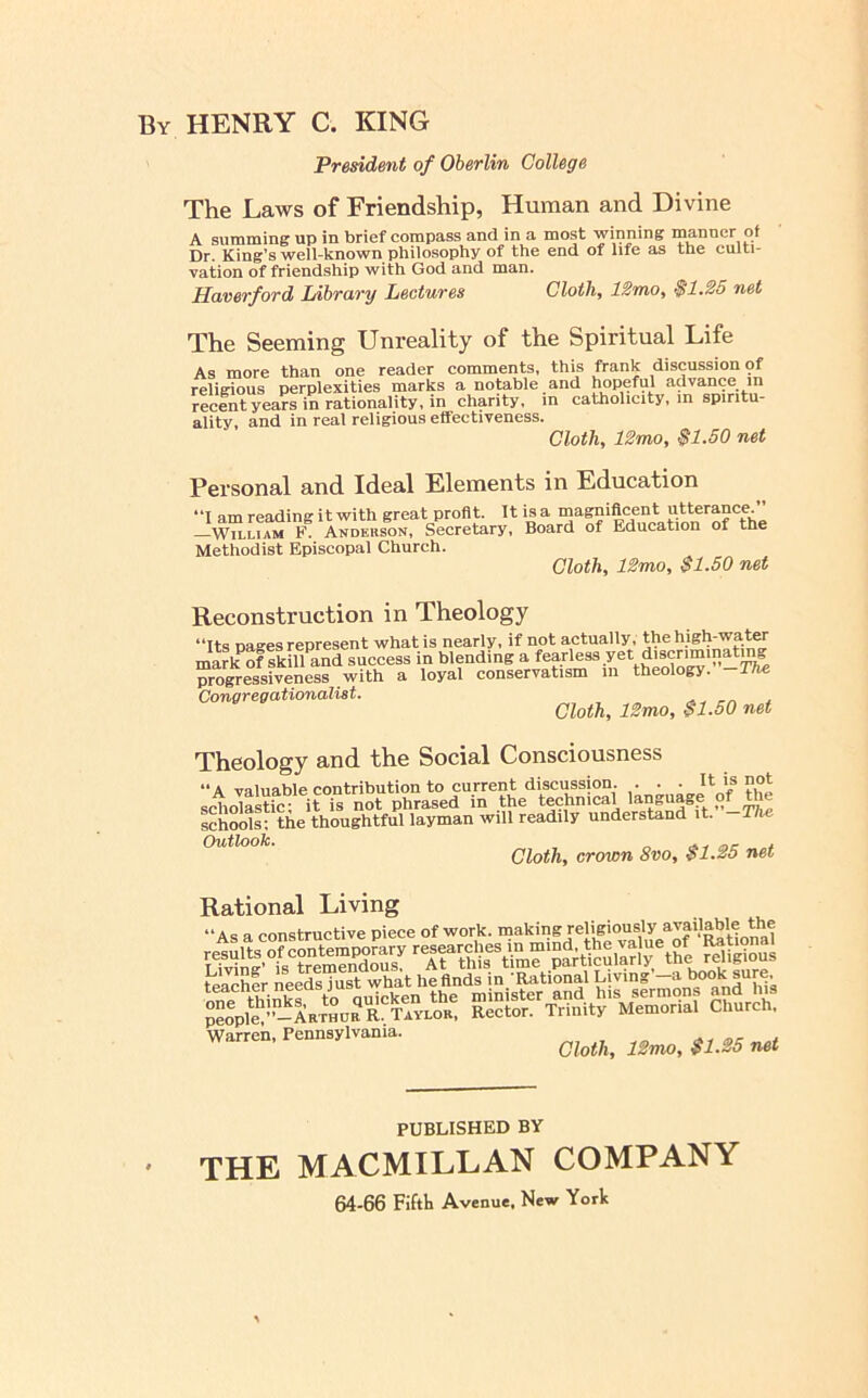 By henry C. king President of Oberlin College The Laws of Friendship, Human and Divine A summing up in brief compass and in a most winning manner of Dr. King’s well-known philosophy of the end of life as the culti- vation of friendship with God and man. Haverford Library Lectures Cloth, 12mo, $1.25 net The Seeming Unreality of the Spiritual Life As more than one reader comments, this frank discussion of religious perplexities marks a notable and hopeful advance in recent years in rationality, in charity, in catholicity, in spiritu- ality, and in real religious effectiveness. Cloth, IZmo, $1.50 net Personal and Ideal Elements in Education “I am reading it with great profit. It is a magnificent utterance. --’WmuAM F Anderson, Secretary, Board of Education of the Methodist Episcopal Church. Cloth, 12mo, $1.50 net Reconstruction in Theology “Its pages represent what is nearly, if not actually, the high-water marlfof skill and success in blending a fearless yet discriminat'^ Srogressiveness with a loyal conservatism m theology. -Tfte Congregationalist. Cloth, 12mo, $1.50 net Theology and the Social Consciousness “A valuable contribution to current discussion. . . . scho^S itTs not phrased in the technical language o^ U e schools; the thoughtful layman will readily understand it. The Cloth, crown 8vo, $1.25 net Rational Living “As a constructive piece of work, making religiously available^^ LMnl’tsTeSdouZ tliL®^\m“ particSlady the religious people ’-^LTHorR TAVLOR, Rector. Trinity Memorial Church, Warren, Pennsylvania. ^ Cloth, 12mo, $1.25 net PUBLISHED BY THE MACMILLAN COMPANY