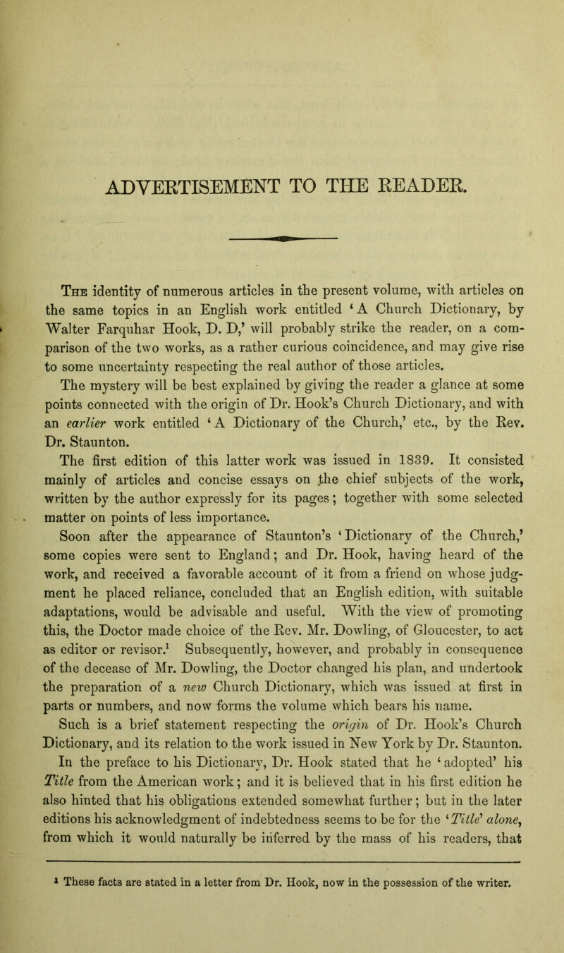 ADVEETISEMENT TO THE EEADEE. The identity of numerous articles in the present volume, with articles on the same topics in an English work entitled ‘A Church Dictionary, by Walter Farquhar Hook, D. D,’ will probably strike the reader, on a com- parison of the two works, as a rather curious coincidence, and may give rise to some uncertainty respecting the real author of those articles. The mystery will be best explained by giving the reader a glance at some points connected with the origin of Dr. Hook’s Church Dictionary, and with an earlier work entitled ‘A Dictionary of the Church,’ etc., by the Rev. Dr. Staunton. The first edition of this latter work was issued in 1839. It consisted mainly of articles and concise essays on the chief subjects of the work, written by the author expressly for its pages; together with some selected matter on points of less importance. Soon after the appearance of Staunton’s ‘Dictionary of the Church,’ some copies were sent to England; and Dr. Hook, having heard of the work, and received a favorable account of it from a friend on Avhose judg- ment he placed reliance, concluded that an English edition, with suitable adaptations, would be advisable and useful. With the view of promoting this, the Doctor made choice of the Rev. Mr. Dowling, of Gloucester, to act as editor or revisor.^ Subsequently, however, and probably in consequence of the decease of Mr. Dowling, the Doctor changed his plan, and undertook the preparation of a new Church Dictionary, which was issued at first in parts or numbers, and now forms the volume which bears his name. Such is a brief statement respecting the origin of Dr. Hook’s Church Dictionary, and its relation to the work issued in New York by Dr. Staunton. In the preface to his Dictionary, Dr. Hook stated that he ‘ adopted’ his Title from the American work; and it is believed that in his first edition he also hinted that his obligations extended somewhat further; but in the later editions his acknowledgment of indebtedness seems to be for the '‘Title' alone, from which it would naturally be inferred by the mass of his readers, that * These facts are stated in a letter from Dr. Hook, now in the possession of the writer.