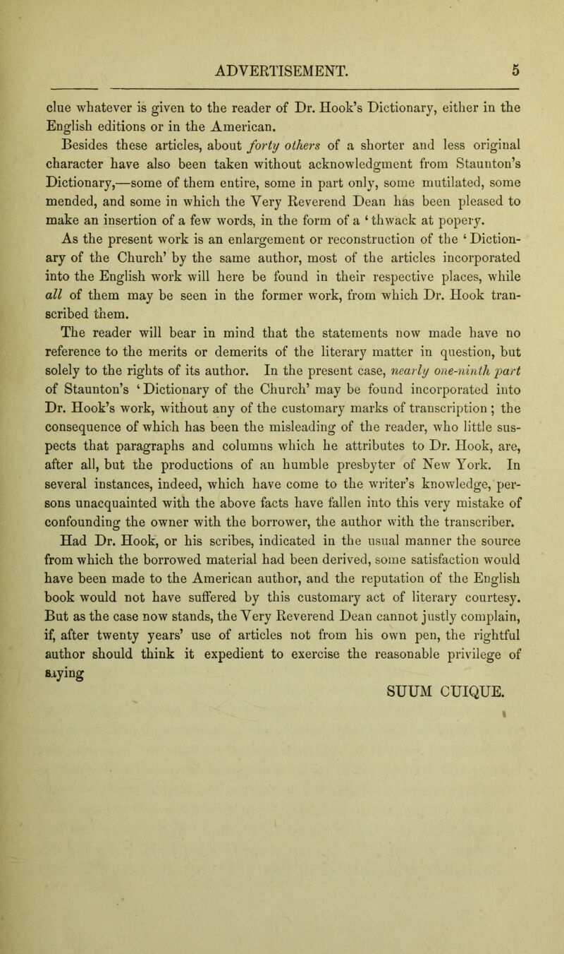 clue whatever is given to the reader of Dr. Hook’s Dictionary, either in the English editions or in the American. Besides these articles, about forty others of a shorter and less original character have also been taken without acknowledgment from Staunton’s Dictionary,—some of them entire, some in part only, some mutilated, some mended, and some in which the Very Reverend Dean has been pleased to make an insertion of a few words, in the form of a ‘ thwack at popery. As the present work is an enlargement or reconstruction of the ‘ Diction- ary of the Church’ by the same author, most of the articles incorporated into the English work will here be found in their respective places, while all of them may be seen in the former work, from which Dr. Hook tran- scribed them. The reader will bear in mind that the statements now made have no reference to the merits or demerits of the literary matter in question, but solely to the rights of its author. In the present case, nearly one-ninth i^art of Staunton’s ‘ Dictionary of the Church’ may be found incorporated into Dr. Hook’s work, without any of the customary marks of transcription ; the consequence of which has been the misleading of the reader, who little sus- pects that paragraphs and columns which he attributes to Dr. Hook, are, after all, but the productions of an humble presbyter of New York. In several instances, indeed, which have come to the writer’s knowledge, per- sons unacquainted with the above facts have fallen into this very mistake of confounding the owner with the borrower, the author with the transcriber. Had Dr. Hook, or his scribes, indicated in the usual manner the source from which the borrowed material had been derived, some satisfaction would have been made to the American author, and the reputation of the English book would not have suffered by this customary act of literary courtesy. But as the case now stands, the Very Reverend Dean cannot justly complain, if, after twenty years’ use of articles not from his own pen, the rightful author should think it expedient to exercise the reasonable privilege of saying SUUM CUIQUE. I 1