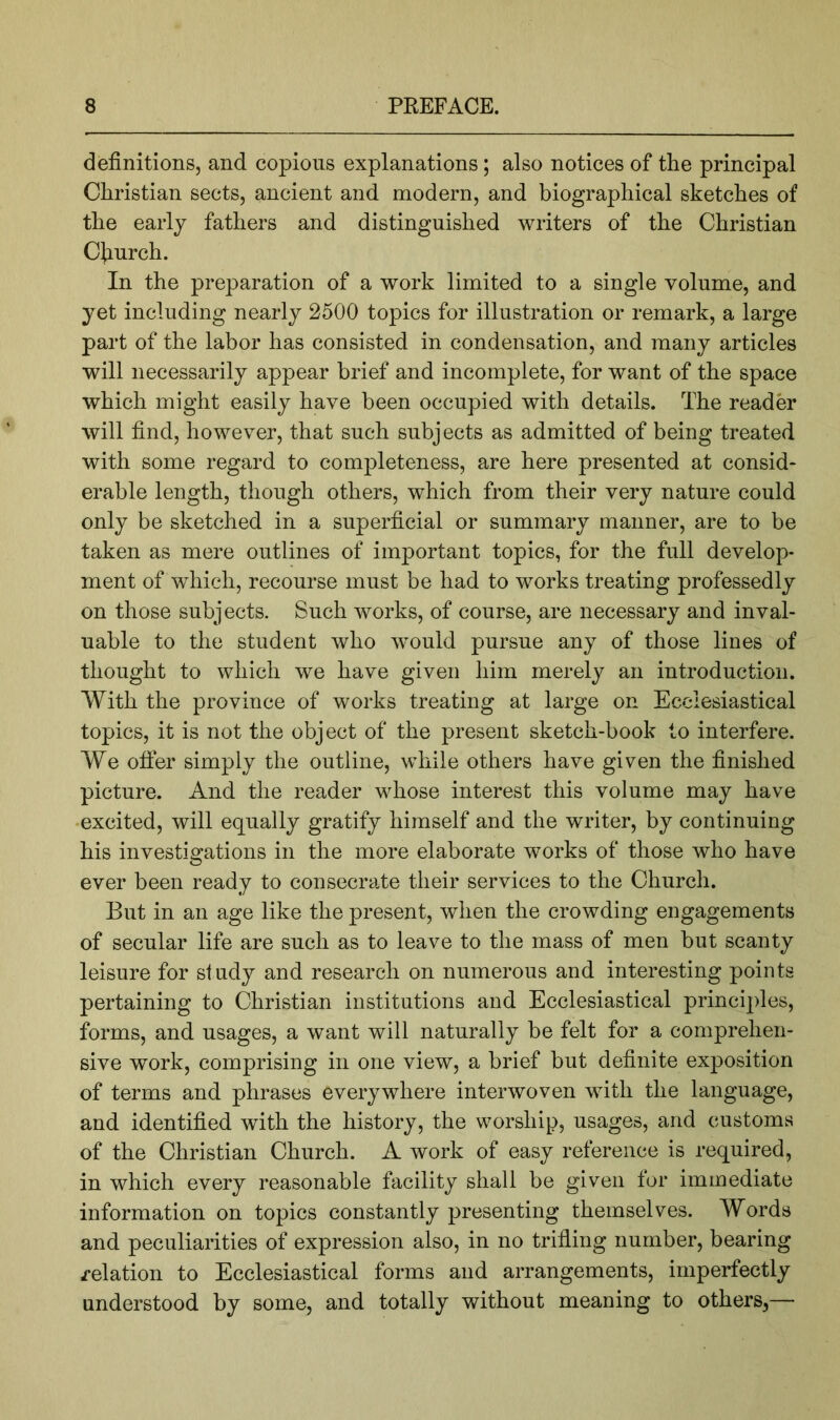 definitions, and copious explanations; also notices of the principal Christian sects, ancient and modern, and biographical sketches of the early fathers and distinguished writers of the Christian Cfiurch. In the preparation of a work limited to a single volume, and yet including nearly 2500 topics for illustration or remark, a large part of the labor has consisted in condensation, and many articles will necessarily appear brief and incomplete, for want of the space which might easily have been occupied with details. The reader will find, however, that such subjects as admitted of being treated with some regard to completeness, are here presented at consid- erable length, though others, which from their very nature could only be sketched in a superficial or summary manner, are to be taken as mere outlines of important topics, for the full develop- ment of which, recourse must be had to works treating professedly on those subjects. Such works, of course, are necessary and inval- uable to the student who would pursue any of those lines of thought to which we have given him merely an introduction. With the province of works treating at large on Ecclesiastical topics, it is not the object of the present sketch-book to interfere. We ofier simply the outline, while others have given the finished picture. And the reader whose interest this volume may have •excited, will equally gratify himself and the writer, by continuing his investigations in the more elaborate works of those who have ever been ready to consecrate their services to the Church. But in an age like the present, when the crowding engagements of secular life are such as to leave to the mass of men but scanty leisure for study and research on numerous and interesting points pertaining to Christian institutions and Ecclesiastical principles, forms, and usages, a want will naturally be felt for a comprehen- sive work, comprising in one view, a brief but definite exposition of terms and phrases everywhere interwoven with the language, and identified with the history, the worship, usages, and customs of the Christian Church. A work of easy reference is required, in which every reasonable facility shall be given for immediate information on topics constantly presenting themselves. Words and peculiarities of expression also, in no trifling number, bearing relation to Ecclesiastical forms and arrangements, imperfectly understood by some, and totally v/ithout meaning to others,—