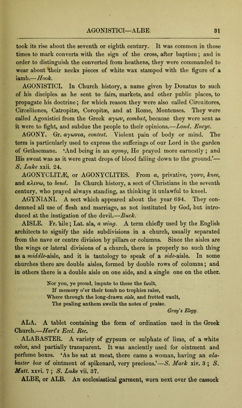 took its rise about tbe seventh or eighth century. It was common in those times to mark converts with the sign of the cross, after baptism; and in order to distinguish the converted from heathens, they were commanded to wear about their necks pieces of white wax stamped with the figure of a Iamb.—Hook. AGONISTICI. In Church history, a name given by Donatus to such of his disciples as he sent to fairs, markets, and other public places, to propagate his doctrine; for which reason they were also called Circuitores, Circelliones, Catropitae, Coropitse, and at Rome, Montenses. They were called Agonistici from the Greek aywv, combat^ because they were sent as it were to fight, and subdue the people to their opinions.—Lond. Encyc. AGONY. Gr. aycjviaj contest. Violent pain of body or mind. The term is particularly used to express the sufferings of our Lord in the garden of Gethsemane. ‘And being in an agony., He prayed more earnestly ; and His sweat was as it were great drops of blood falling down to the ground.’— aS. Luke xxii. 24. AGONYCLIT^, or AGONYCLITES. From a, privative, yovv, knee., and to bend. In Church history, a sect of Christians in the seventh century, who prayed always standing, as thinking it unlawful to kneel. AGYNIANI. A sect which appeared about the year 694. They con- demned all use of fiesh and marriage, as not instituted by God, but intro- duced at the instigation of the devil.—Buck. AISLE. Fr. *aile; Lat. ala, a wing. A term chiefly used by the English architects to signify the side subdivisions in a church, usually separated from the nave or centre division by pillars or columns. Since the aisles are the wings or lateral divisions of a church, there is properly no such thing as a middle~B.\%\Qy and it is tautology to speak of a sio^e-aisle. In some churches there are double aisles, formed by double rows of columns; and in others there is a double aisle on one side, and a single one on the other. Nor you, ye proud, impute to these the fault, If memory o’er their tomb no trophies raise. Where through the long-drawn aisle, and fretted vault, The pealing anthem swells the notes of praise. Gray's Elegy. ALA. A tablet containing the form of ordination used in the Greek Church.—Hart's Eccl. Bee. ALABASTER. A variety of gypsum or sulphate of lime, of a white color, and partially transparent. It was anciently used for ointment and perfume boxes. ‘As he sat at meat, there came a woman, having an ala- baster box of ointment of spikenard, very precious.’—S. Mark xiv. 3 ; S. Matt. xxvi. 7 ; S. Luke vii. 37. ALBE, or ALB. An ecclesiastical garment, worn next over the cassock