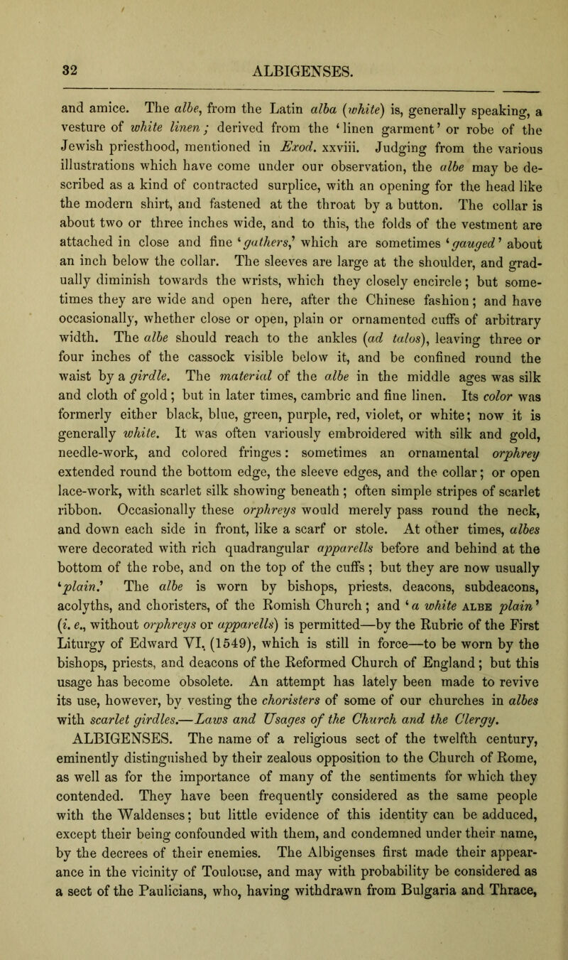 and amice. The alhe^ from the Latin alha (white) is, generally speaking, a vesture of white linen; derived from the ‘linen garment’ or robe of the Jewish priesthood, mentioned in Exod. xxviii. Judging from the various illustrations which have come under our observation, the alhe may be de- scribed as a kind of contracted surplice, with an opening for the head like the modern shirt, and fastened at the throat by a button. The collar is about two or three inches wide, and to this, the folds of the vestment are attached in close and finewhich are sometimesabout an inch below the collar. The sleeves are large at the shoulder, and grad- ually diminish towards the wrists, which they closely encircle; but some- times they are wide and open here, after the Chinese fashion; and have occasionally, whether close or open, plain or ornamented cuffs of arbitrary width. The alhe should reach to the ankles (ad talas)^ leaving three or four inches of the cassock visible below it, and be confined round the waist by a girdle. The material of the alhe in the middle ages was silk and cloth of gold; but in later times, cambric and fine linen. Its color was formerly either black, blue, green, purple, red, violet, or white; now it is generally white. It was often variously embroidered with silk and gold, needle-work, and colored fringes: sometimes an ornamental orphrey extended round the bottom edge, the sleeve edges, and the collar; or open lace-work, with scarlet silk showing beneath ; often simple stripes of scarlet ribbon. Occasionally these orphreys would merely pass round the neck, and down each side in front, like a scarf or stole. At other times, alhes were decorated with rich quadrangular apparells before and behind at the bottom of the robe, and on the top of the cuffs; but they are now usually ^plain.' The alhe is worn by bishops, priests, deacons, subdeacons, acolyths, and choristers, of the Romish Church; and ‘a white albe plain' (i. e., without orphreys or apparells) is permitted—by the Rubric of the First Liturgy of Edward YI.. (1549), which is still in force—to be worn by the bishops, priests, and deacons of the Reformed Church of England; but this usage has become obsolete. An attempt has lately been made to revive its use, however, by vesting the choristers of some of our churches in alhes with scarlet girdles.—Laws and Usages of the Church and the Clergy. x\LBIGENSES. The name of a religious sect of the twelfth century, eminently distinguished by their zealous opposition to the Church of Rome, as well as for the importance of many of the sentiments for which they contended. They have been frequently considered as the same people with the Waldenses; but little evidence of this identity can be adduced, except their being confounded with them, and condemned under their name, by the decrees of their enemies. The Albigenses first made their appear- ance in the vicinity of Toulouse, and may with probability be considered as a sect of the Paulicians, who, having withdrawn from Bulgaria and Thrace,