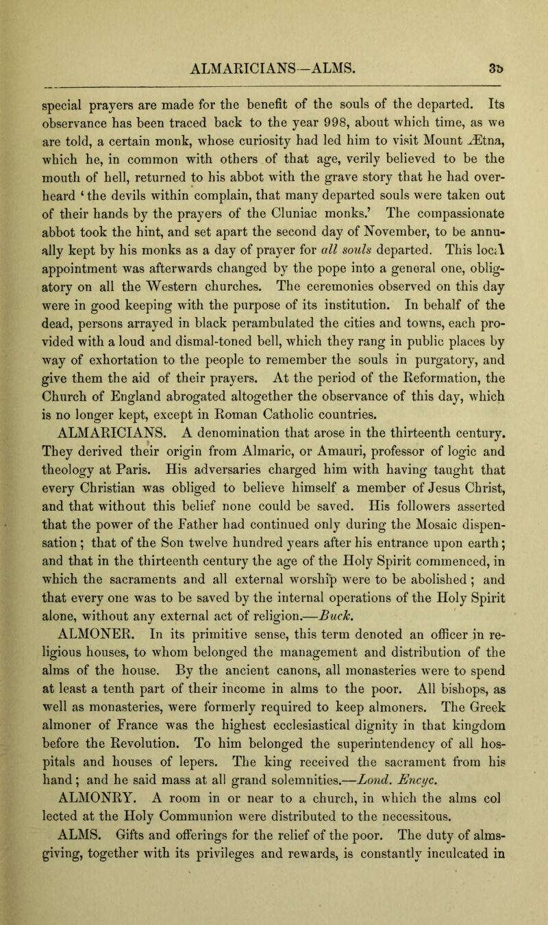 special prayers are made for the benefit of the souls of the departed. Its observance has been traced back to the year 998, about which time, as we are told, a certain monk, whose curiosity had led him to visit Mount JEtna, which he, in common with others of that age, verily believed to be the mouth of hell, returned to his abbot with the grave story that he had over- heard ‘ the devils within complain, that many departed souls were taken out of their hands by the prayers of the Cluniac monks.’ The compassionate abbot took the hint, and set apart the second day of November, to be annu- ally kept by his monks as a day of prayer for all souls departed. This locA appointment was afterwards changed by the pope into a general one, oblig- atory on all the Western churches. The ceremonies observed on this day were in good keeping with the purpose of its institution. In behalf of the dead, persons arrayed in black perambulated the cities and to^Yns, each pro- vided with a loud and dismal-toned bell, which they rang in public places by way of exhortation to the people to remember the souls in purgatory, and give them the aid of their prayers. At the period of the Reformation, the Church of England abrogated altogether the observance of this day, which is no longer kept, except in Roman Catholic countries. ALMARICIANS. A denomination that arose in the thirteenth century. They derived their origin from Almaric, or Amauri, professor of logic and theology at Paris. His adversaries charged him with having taught that every Christian was obliged to believe himself a member of Jesus Christ, and that without this belief none could be saved. His followers asserted that the power of the Father had continued only during the Mosaic dispen- sation ; that of the Son twelve hundred years after his entrance upon earth; and that in the thirteenth century the age of the Holy Spirit commenced, in which the sacraments and all external worship were to be abolished; and that every one was to be saved by the internal operations of the Holy Spirit alone, without any external act of religion.—Buck. ALMONER. In its primitive sense, this term denoted an ofiicer in re- ligious houses, to whom belonged the management and distribution of the alms of the house. By the ancient canons, all monasteries w^ere to spend at least a tenth part of their income in alms to the poor. All bishops, as well as monasteries, were formerly required to keep almoners. The Greek almoner of France was the highest ecclesiastical dignity in that kingdom before the Revolution. To him belonged the superintendency of all hos- pitals and houses of lepers. The king received the sacrament from his hand; and he said mass at all grand solemnities.—Bond, Encyc. ALMONRY. A room in or near to a church, in which the alms col lected at the Holy Communion were distributed to the necessitous. ALMS. Gifts and offerings for the relief of the poor. The duty of alms- giving, together with its privileges and rewards, is constantly inculcated in