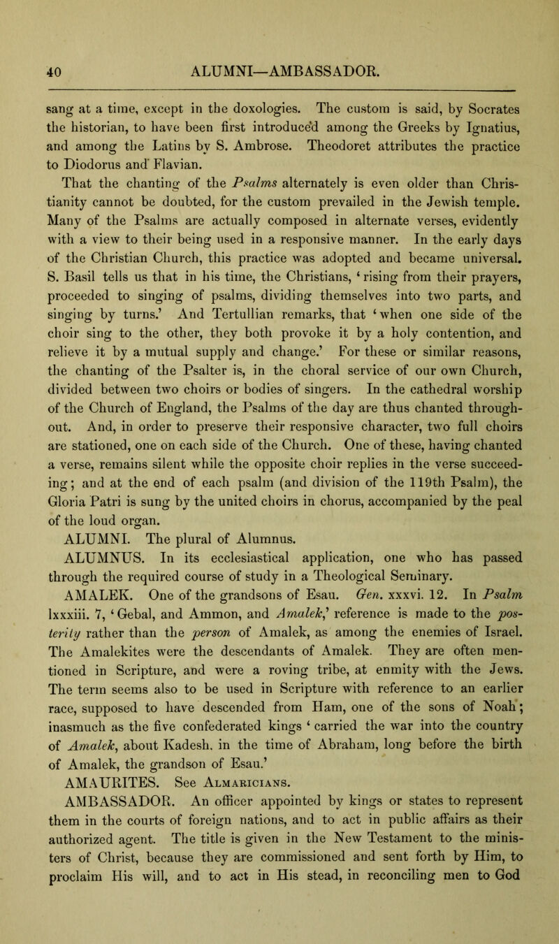 sang at a time, except in the doxologies. The custom is said, by Socrates the historian, to have been first introduce'd among the Greeks by Ignatius, and among the Latins by S. Ambrose. Theodoret attributes the practice to Diodorus and' Flavian. That the chanting of the Pmlms alternately is even older than Chris- tianity cannot be doubted, for the custom prevailed in the Jewish temple. Many of the Psalms are actually composed in alternate verses, evidently with a view to their being used in a responsive manner. In the early days of the Christian Church, this practice was adopted and became universal. S. Basil tells us that in his time, the Christians, ‘ rising from their prayers, proceeded to singing of psalms, dividing themselves into two parts, and singing by turns.’ And Tertullian remarks, that ‘when one side of the choir sing to the other, they both provoke it by a holy contention, and relieve it by a mutual supply and change.’ For these or similar reasons, the chanting of the Psalter is, in the choral service of our own Church, divided between two choirs or bodies of singers. In the cathedral worship of the Church of England, the Psalms of the day are thus chanted through- out. And, in order to preserve their responsive character, two full choirs are stationed, one on each side of the Church. One of these, having chanted a verse, remains silent while the opposite choir replies in the verse succeed- ing; and at the end of each psalm (and division of the 119th Psalm), the Gloria Patri is sung by the united choirs in chorus, accompanied by the peal of the loud organ. ALUMNI. The plural of Alumnus. ALUMNLTS. In its ecclesiastical application, one who has passed through the required course of study in a Theological Seminary. AMALEK. One of the grandsons of Esau. Gen. xxxvi. 12. In Psalm Ixxxiii. 7, ‘Gebal, and Ammon, and Arnalek^ reference is made to the ‘pos- terity rather than the person of Amalek, as among the enemies of Israel. The Amalekites were the descendants of Amalek. They are often men- tioned in Scripture, and were a roving tribe, at enmity with the Jews. The term seems also to be used in Scripture with reference to an earlier race, supposed to have descended from Ham, one of the sons of Noah; inasmuch as the five confederated kings ‘ carried the war into the country of Amalek^ about Kadesh. in the time of Abraham, long before the birth of Amalek, the grandson of Esau.’ AMAURITES. See Almaricians. AMBASSADOR. An officer appointed by kings or states to represent them in the courts of foreign nations, and to act in public affairs as their authorized agent. The title is given in the New Testament to the minis- ters of Christ, because they are commissioned and sent forth by Him, to proclaim His will, and to act in His stead, in reconciling men to God