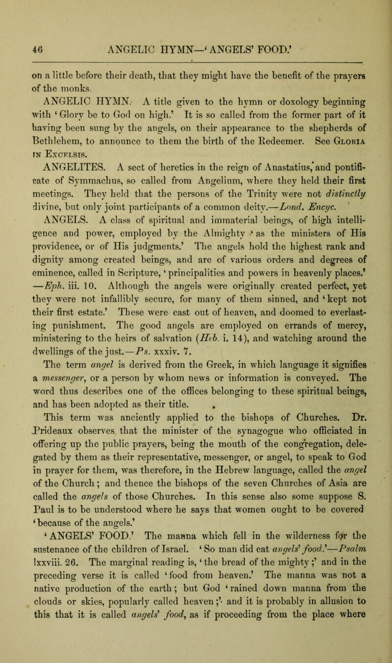 on a little before their death, that they might have the benefit of the prayers of the monks. ANGELIC HYMN.- A title given to the hymn or doxology beginning with ‘ Glory be to God on high.’ It is so called from the former part of it having been snng by the angels, on their appearance to the shepherds of Bethlehem, to announce to them the birth of the Redeemer. See Gloria IN Excklsis. ANGELITES. A sect of heretics in the reign of Anastatius,’and pontifi- cate of Symmachus, so called from Angelinm, where they held their first meetings. They held that the persons of the Trinity were not distinctly divine, but only joint participants of a common deity.—L<md. Encyc. ANGELS. A class of spiritual and immaterial beings, of high intelli- gence and power, employed by the Almighty ‘ as the ministers of His providence, or of His judgments.’ The angels hold the highest rank and dignity among created beings, and are of various orders and degrees of eminence, called in Scripture, ‘ principalities and powers in heavenly places.’ — Eph. iii. 10. Although the angels were originally created perfect, yet they were not infallibly secure, for many of them sinned, and ‘kept not their first estate.’ These were cast out of heaven, and doomed to everlast- ing punishment. The good angels are employed on errands of mercy, ministering to the heirs of salvation [Heb. i. 14), and watching around the dwellings of the just.—Ps. xxxiv. 7. The term angel is derived from the Greek, in which language it signifies a messenger^ or a person by whom news or information is conveyed. The word thus describes one of the offices belonging to these spiritual beings, and has been adopted as their title. This term was anciently applied to the bishops of Churches. Dr. Prideaux observes that the minister of the synagogue who officiated in offering up the public prayers, being the mouth of the congregation, dele- gated by them as their representative, messenger, or angel, to speak to God in prayer for them, was therefore, in the Hebrew language, called the angel of the Church; and thence the bishops of the seven Churches of Asia are called the angels of those Churches. In this sense also some suppose S. Paul is to be understood where he says that women ought to be covered ‘because of the angels.’ ‘ ANGELS’ FOOD.’ The manna which fell in the wilderness for the sustenance of the children of Israel. ‘ So man did eat angels' food'—Psalm Ixxviii. 26. The marginal reading is, ‘ the bread of the mighty ;’ and in the preceding verse it is called ‘food from heaven.’ The manna was not a native production of the earth; but God ‘ rained down manna from the clouds or skies, popularly called heavenand it is probably in allusion to this that it is called angels' food, as if proceeding from the place where
