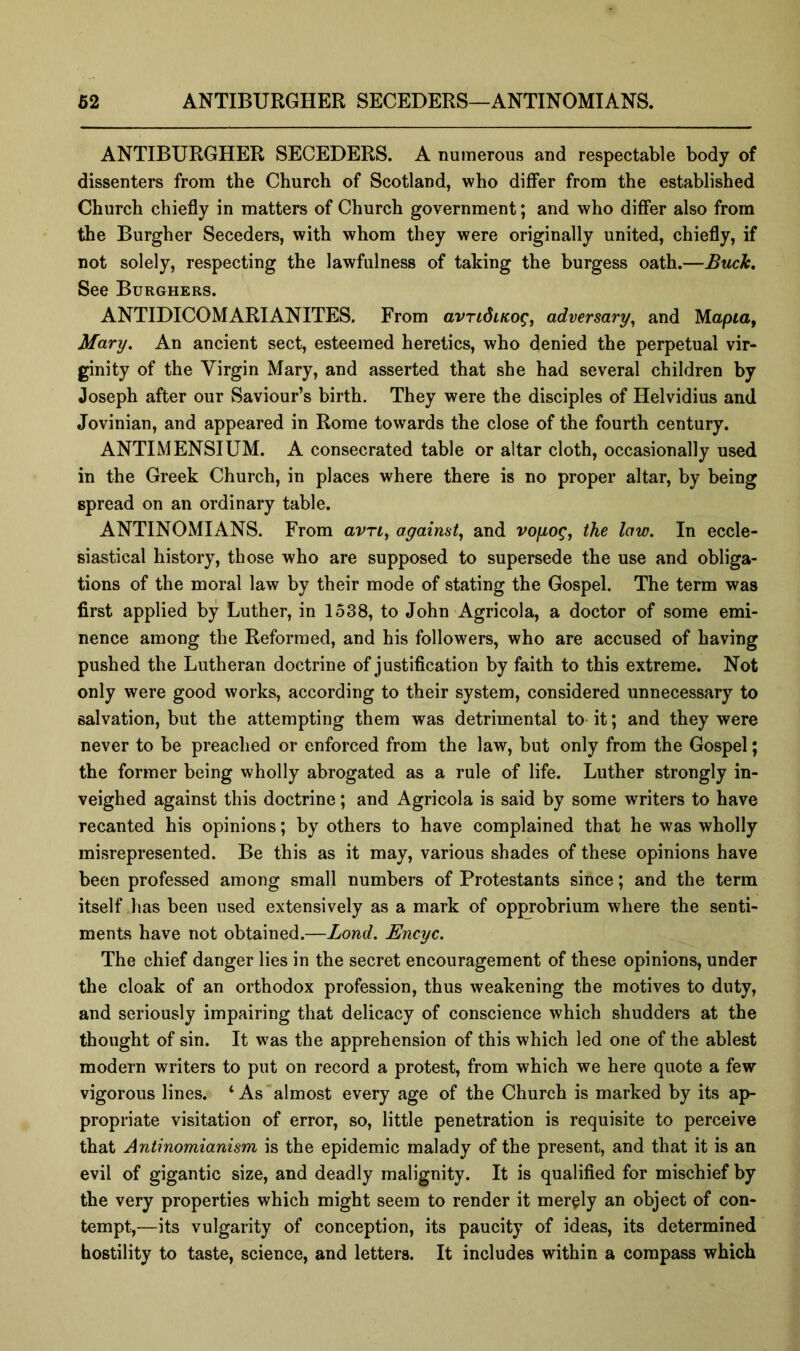 ANTIBURGHER SECEDERS. A numerous and respectable body of dissenters from the Church of Scotland, who differ from the established Church chiefly in matters of Church government; and who differ also from the Burgher Seceders, with whom they were originally united, chiefly, if not solely, respecting the lawfulness of taking the burgess oath.—Buch, See Burghers. ANTIDICOMARIANITES. From avridiKog, adversary^ and Mapia, Mary. An ancient sect, esteemed heretics, who denied the perpetual vir- ginity of the Virgin Mary, and asserted that she had several children by Joseph after our Saviour’s birth. They were the disciples of Helvidius and Jovinian, and appeared in Rome towards the close of the fourth century. ANTIMENSIUM. A consecrated table or altar cloth, occasionally used in the Greek Church, in places where there is no proper altar, by being spread on an ordinary table. ANTINOMIANS. From avrt, agaimt^ and vofiog, the law. In eccle- siastical history, those who are supposed to supersede the use and obliga- tions of the moral law by their mode of stating the Gospel. The term was first applied by Luther, in 1538, to John Agricola, a doctor of some emi- nence among the Reformed, and his followers, who are accused of having pushed the Lutheran doctrine of justification by faith to this extreme. Not only were good works, according to their system, considered unnecessary to salvation, but the attempting them was detrimental to- it; and they were never to be preached or enforced from the law, but only from the Gospel; the former being wholly abrogated as a rule of life. Luther strongly in- veighed against this doctrine; and Agricola is said by some writers to have recanted his opinions; by others to have complained that he was wholly misrepresented. Be this as it may, various shades of these opinions have been professed among small numbers of Protestants since; and the term itself ,has been used extensively as a mark of opprobrium where the senti- ments have not obtained.—Bond. Encyc. The chief danger lies in the secret encouragement of these opinions, under the cloak of an orthodox profession, thus weakening the motives to duty, and seriously impairing that delicacy of conscience which shudders at the thought of sin. It was the apprehension of this which led one of the ablest modern writers to put on record a protest, from which we here quote a few vigorous lines. ‘ As almost every age of the Church is marked by its ap- propriate visitation of error, so, little penetration is requisite to perceive that Antinomianism is the epidemic malady of the present, and that it is an evil of gigantic size, and deadly malignity. It is qualified for mischief by the very properties which might seem to render it merely an object of con- tempt,—its vulgarity of conception, its paucity of ideas, its determined hostility to taste, science, and letters. It includes within a compass which