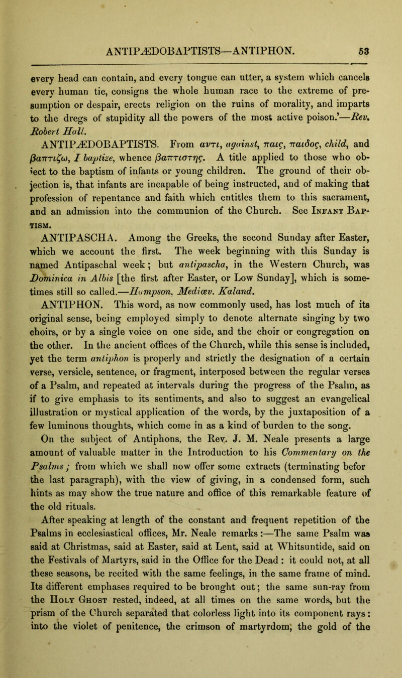 every head can contain, and every tongue can utter, a system which cancels every human tie, consigns the whole human race to the extreme of pre- sumption or despair, erects religion on the ruins of morality, and imparts to the dregs of stupidity all the powers of the most active poison.’—Rev» Robert Hall. ANTIPJEDOBAPTISTS. From avri^ against., nacg, naidog, child, and (iaTTTL^G), I baptize, whence (3a7rTLaTrjg. A title applied to those who ob- ject to the baptism of infants or young children. The ground of their ob- jection is, that infants are incapable of being instructed, and of making that profession of repentance and faith which entitles them to this sacrament, and an admission into the communion of the Church. See Infant Bap- tism. ANTIPASCHA. Among the Greeks, the second Sunday after Easter, which we account the first. The week beginning with this Sunday is named Antipaschal week; but antipascha, in the Western Church, was Dominica in Albis [the first after Easter, or Low Sunday], which is some- times still so called.—Humpson, Medicev. Kaland. ANTIPHON. This word, as now commonly used, has lost much of its original sense, being employed simply to denote alternate singing by two choirs, or by a single voice on one side, and the choir or congregation on the other. In the ancient offices of the Church, while this sense is included, yet the term antiphon is properly and strictly the designation of a certain verse, versicle, sentence, or fragment, interposed between the regular verses of a Psalm, and repeated at intervals during the progress of the Psalm, as if to give emphasis to its sentiments, and also to suggest an evangelical illustration or mystical application of the words, by the juxtaposition of a few luminous thoughts, which come in as a kind of burden to the song. On the subject of Antiphons, the Kev.. J. M. Neale presents a large amount of valuable matter in the Introduction to his Commentary on the Psalms ; from which we shall now offer some extracts (terminating befor the last paragraph), with the view of giving, in a condensed form, such hints as may show the true nature and office of this remarkable feature of the old rituals. After speaking at length of the constant and frequent repetition of the Psalms in ecclesiastical offices, Mr. Neale remarks :—The same Psalm was said at Christmas, said at Easter, said at Lent, said at Whitsuntide, said on the Festivals of Martyrs, said in the Office for the Dead : it could not, at all these seasons, be recited with the same feelings, in the same frame of mind. Its different emphases required to be brought out; the same sun-ray from the Holy Ghost rested, indeed, at all times on the same words, but the prism of the Church separated that colorless light into its component rays: into the violet of penitence, the crimson of martyrdom; the gold of the