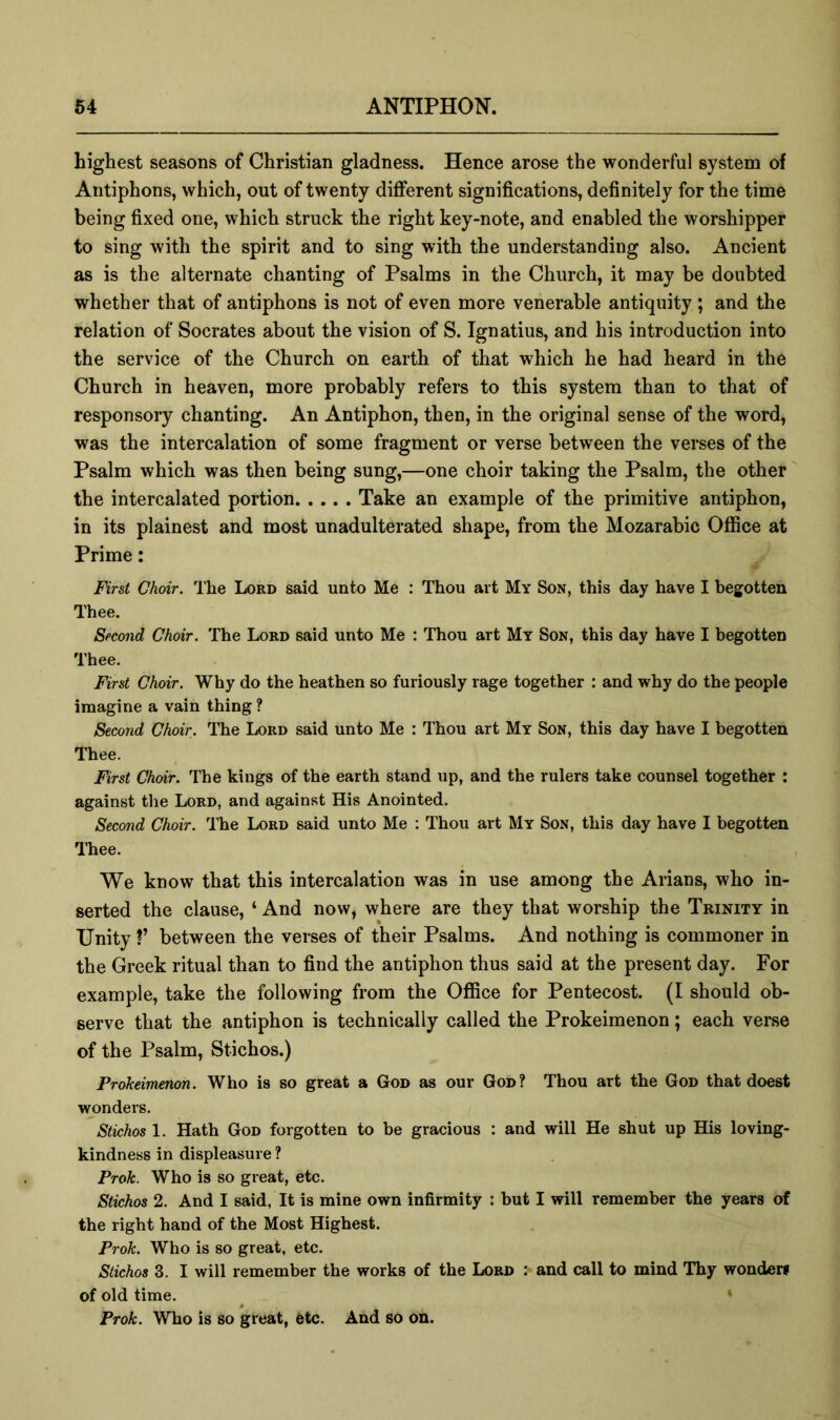 highest seasons of Christian gladness. Hence arose the wonderful system of Antiphons, which, out of twenty different significations, definitely for the time being fixed one, which struck the right key-note, and enabled the worshipper to sing with the spirit and to sing with the understanding also. Ancient as is the alternate chanting of Psalms in the Church, it may be doubted whether that of antiphons is not of even more venerable antiquity ; and the relation of Socrates about the vision of S. Ignatius, and his introduction into the service of the Church on earth of that which he had heard in the Church in heaven, more probably refers to this system than to that of responsory chanting. An Antiphon, then, in the original sense of the word, was the intercalation of some fragment or verse between the verses of the Psalm which was then being sung,—one choir taking the Psalm, the other the intercalated portion Take an example of the primitive antiphon, in its plainest and most unadulterated shape, from the Mozarabic OflBce at Prime: First Choir. The Lord said unto Me : Thou art My Son, this day have I begotten Thee. Second Choir. The Lord said unto Me : Thou art My Son, this day have I begotten Thee. First Choir. Why do the heathen so furiously rage together : and why do the people imagine a vain thing ? Second Choir. The Lord said unto Me : Thou art My Son, this day have I begotten Thee. First Choir. The kings of the earth stand up, and the rulers take counsel together ; against the Lord, and against His Anointed. Second Choir. The Lord said unto Me ; Thou art My Son, this day have I begotten lliee. We know that this intercalation was in use among the Arians, who in- serted the clause, ‘ And now, where are they that worship the Trinity in Unity ?’ between the verses of their Psalms. And nothing is commoner in the Greek ritual than to find the antiphon thus said at the present day. For example, take the following from the Office for Pentecost. (I should ob- serve that the antiphon is technically called the Prokeimenon; each verse of the Psalm, Stichos.) Prokeimenon. Who is so great a God as our God? Thou art the God that doest wonders. Stichos 1. Hath God forgotten to be gracious : and will He shut up His loving- kindness in displeasure ? Prok. Who is so great, etc. Stichos 2. And I said, It is mine own infirmity : but I will remember the years of the right hand of the Most Highest. Prok. Who is so great, etc. Stichos 3. I will remember the works of the Lord :> and call to mind Thy wonden of old time. ^ ♦ Prok. Who is so great, etc. And so on.