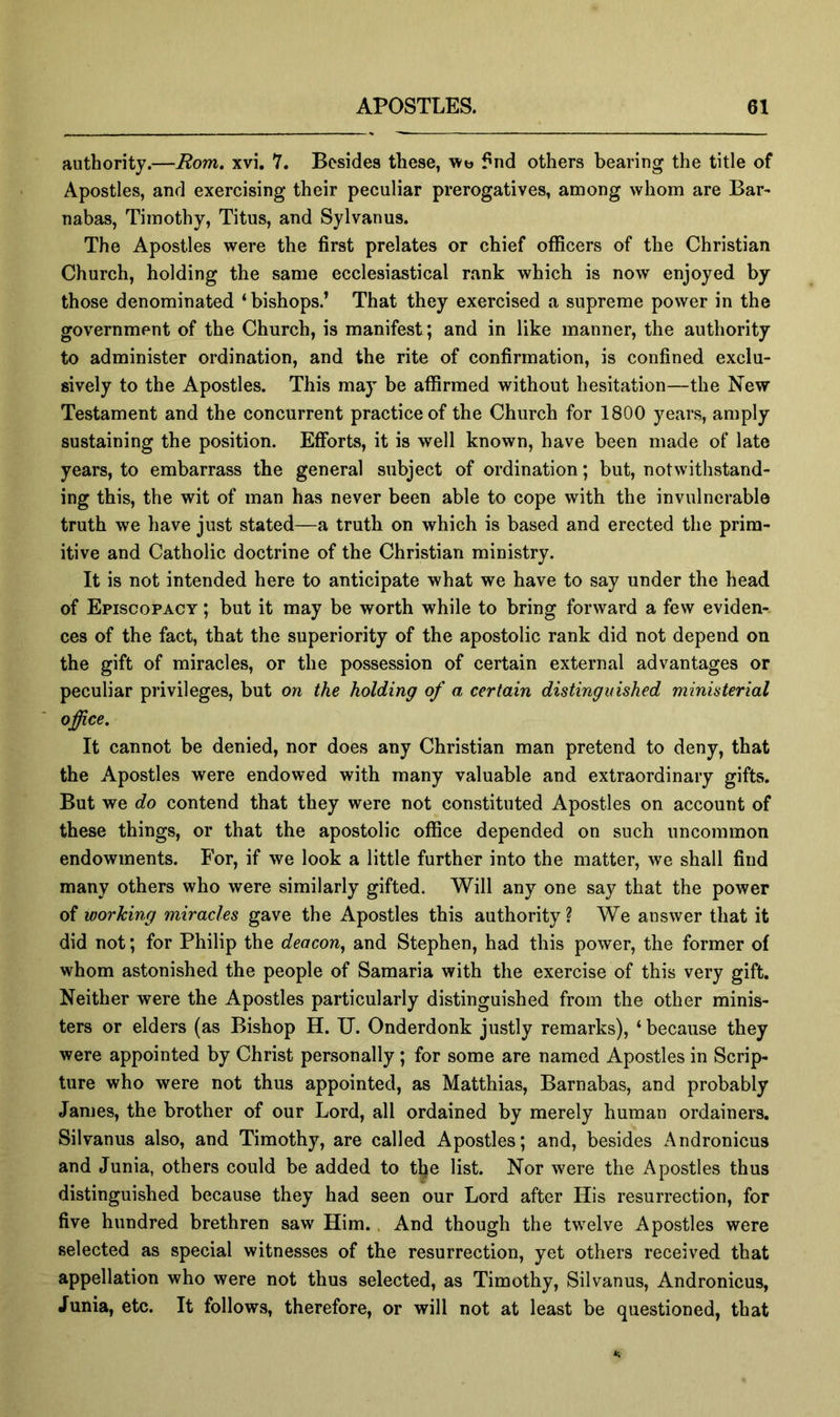 authority.—Rom, xvi. 7. Besides these, wt> f nd others bearing the title of Apostles, and exercising their peculiar prerogatives, among whom are Bar- nabas, Timothy, Titus, and Sylvanus. The Apostles were the first prelates or chief oflScers of the Christian Church, holding the same ecclesiastical rank which is now enjoyed by those denominated ‘bishops.’ That they exercised a supreme power in the government of the Church, is manifest; and in like manner, the authority to administer ordination, and the rite of confirmation, is confined exclu- sively to the Apostles. This may be affirmed without hesitation—the New Testament and the concurrent practice of the Church for 1800 years, amply sustaining the position. Efforts, it is well known, have been made of late years, to embarrass the general subject of ordination; but, notwithstand- ing this, the wit of man has never been able to cope with the invulnerable truth we have just stated—a truth on which is based and erected the prim- itive and Catholic doctrine of the Christian ministry. It is not intended here to anticipate what we have to say under the head of Episcopacy ; but it may be worth while to bring forward a few eviden- ces of the fact, that the superiority of the apostolic rank did not depend on the gift of miracles, or the possession of certain external advantages or peculiar privileges, but on the holding of a certain distinguished ministerial office. It cannot be denied, nor does any Christian man pretend to deny, that the Apostles were endowed with many valuable and extraordinary gifts. But we do contend that they were not constituted Apostles on account of these things, or that the apostolic office depended on such uncommon endowments. For, if we look a little further into the matter, we shall find many others who were similarly gifted. Will any one say that the power of working miracles gave the Apostles this authority? We answer that it did not; for Philip the deacon^ and Stephen, had this power, the former of whom astonished the people of Samaria with the exercise of this very gift. Neither were the Apostles particularly distinguished from the other minis- ters or elders (as Bishop H. TJ. Onderdonk justly remarks), ‘ because they were appointed by Christ personally; for some are named Apostles in Scrip- ture who were not thus appointed, as Matthias, Barnabas, and probably James, the brother of our Lord, all ordained by merely human ordainers. Silvanus also, and Timothy, are called Apostles; and, besides Andronicus and Junia, others could be added to tl^e list. Nor were the Apostles thus distinguished because they had seen our Lord after His resurrection, for five hundred brethren saw Him. And though the twelve Apostles were selected as special witnesses of the resurrection, yet others received that appellation who were not thus selected, as Timothy, Silvanus, Andronicus, Junia, etc. It follows, therefore, or will not at least be questioned, that