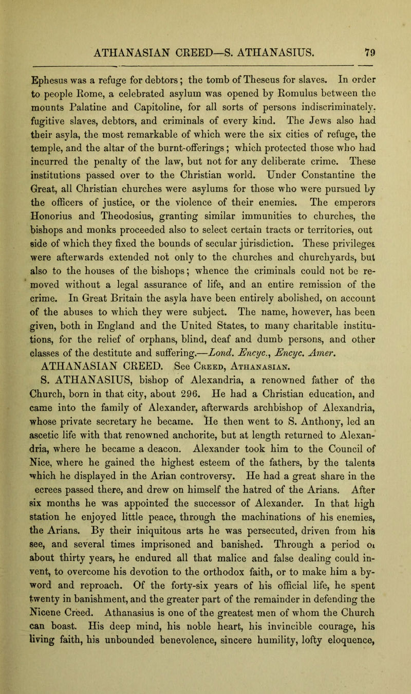 Ephesus was a refuge for debtors; the tomb of Theseus for slaves. In order to people Rome, a celebrated asylum was opened by Romulus between the mounts Palatine and Capitoline, for all sorts of persons indiscriminately, fugitive slaves, debtors, and criminals of every kind. The Jews also had their asyla, the most remarkable of which were the six cities of refuge, the temple, and the altar of the burnt-offerings; which protected those who had incurred the penalty of the law, but not for any deliberate crime. These institutions passed over to the Christian world. Under Constantine the Great, all Christian churches were asylums for those who were pursued by the officers of justice, or the violence of their enemies. The emperors Honorius and Theodosius, granting similar immunities to churches, the bishops and monks proceeded also to select certain tracts or territories, out side of which they fixed the bounds of secular jurisdiction. These privileges were afterwards extended not only to the churches and churchyards, but also to the houses of the bishops; whence the criminals could not be re- * moved without a legal assurance of life, and an entire remission of the crime. In Great Britain the asyla have been entirely abolished, on account of the abuses to which they were subject. The name, however, has been given, both in England and the United States, to many charitable institu- tions, for the relief of orphans, blind, deaf and dumb persons, and other classes of the destitute and suffering.—Lond, Encyc.^ Encyc. Amer. ATHANASIAN CREED. See Creed, Athanasian. S. ATHANASIUS, bishop of Alexandria, a renowned father of the Church, born in that city, about 296. He had a Christian education, and came into the family of Alexander, afterwards archbishop of Alexandria, whose private secretary he became. He then went to S. Anthony, led an ascetic life with that renowned anchorite, but at length returned to Alexan- dria, where he became a deacon. Alexander took him to the Council of Nice, where he gained the highest esteem of the fathers, by the talents which he displayed in the Arian controversy. He had a great share in the ecrees passed there, and drew on himself the hatred of the Arians. After six months he was appointed the successor of Alexander. In that high station he enjoyed little peace, through the machinations of his enemies, the Arians. By their iniquitous arts he was persecuted, driven from his see, and several times imprisoned and banished. Through a period oi about thirty years, he endured all that malice and false dealing could in- vent, to overcome his devotion to the orthodox faith, or to make him a by- word and reproach. Of the forty-six years of his official life, he spent twenty in banishment, and the greater part of the remainder in defending the Nicene Creed. Athanasius is one of the greatest men of whom the Church can boast. His deep mind, his noble heart, his invincible courage, his living faith, his unbounded benevolence, sincere humility, lofty eloquence,