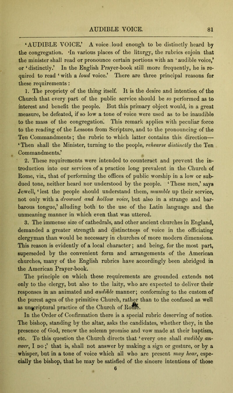 ‘AUDIBLE VOICE.’ A voice loud enough to be distinctly heard by the congregation. 'In various places of the liturgy, the rubrics enjoin that the minister shall read or pronounce certain portions with an ‘ audible voice,’ or ‘ distinctly.’ In the English Prayer-book still more frequently, he is re- quired to read ‘ with a loud voice.’ There are three principal reasons for these requirements: 1. The propriety of the thing itself. It is the desire and intention of the Church that every part of the public service should be so performed as to interest and benefit the people. But this primary object would, in a great measure, be defeated, if so low a tone of voice were used as to be inaudible to the mass of the congregation. This remark applies with peculiar force to the reading of the Lessons from Scripture, and to the pronouncing of the Ten Commandments; the rubric to which latter contains this direction— ‘ Then shall the Minister, turning to the people, rehearse distinctly the Ten Commandments.’ 2. These requirements were intended to counteract and prevent the in- troduction into our services of a practice long prevalent in the Church of Rome, viz., that of performing the offices of public worship in a low or sub- dued tone, neither heard nor understood by the people. ‘ These men,’ says Jewell, ‘ lest the people should understand them, mumble up their service, not only with a drowned and hollow voice, but also in a strange and bar- barous tongue,’ alluding both to the use of the Latin language and the unmeaning manner in which even that was uttered. 3. The immense size of cathedrals, and other ancient churches in England, demanded a greater strength and distinctness of voice in the officiating clergyman than would be necessary in churches of more modern dimensions. This reason is evidently of a local character; and being, for the most part, superseded by the convenient form and arrangements of the American churches, many of the English rubrics have accordingly been abridged in the American Prayer-book. The principle on which these requirements are grounded extends not only to the clergy, but also to the laity, who are expected to deliver their responses in an animated and audible manner; conforming to the custom of the purest ages of the primitive Church, rather than to the confused as well as un^riptural practice of the Church of Ro^. In the Order of Confirmation there is a special rubric deserving of notice. The bishop, standing by the altar, asks the candidates, whether they, in the presence of God, renew the solemn promise and vow made at their baptism, etc. To this question the Church directs that ‘ every one shall audibly an- swer, I DO;’ that is, shall not answer by making a sign or gesture, or by a whisper, but in a tone of voice which all who are present may hear, espe- cially the bishop, that he may be satisfied of the sincere intentions of those