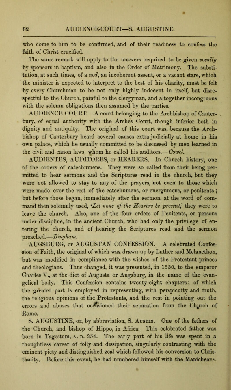 who come to him to be confirmed, and of their readiness to confess the faith of Christ crucified. The same remark will apply to the answers required to be given vocally by sponsors in baptism, and also in the Order of Matrimony. The substi- tution, at such times, of a nod, an incoherent assent, or a vacant stare, which the minister is expected to interpret to the best of his charity, must be felt by every Churchman to be not only highly indecent in itself, but disre- spectful to the Church, painful to the clergyman, and altogether incongruous with the solemn obligations then assumed by the parties. AUDIENCE COURT. A court belonging to the Archbishop of Canter- . bury, of equal authority with the Arches Court, though inferior both in dignity and antiquity. The original of this court was, because the Arch- bishop of Canterbury heard several causes extra-judicially at home in his own palace, which he usually committed to be discussed by men learned in the civil and canon laws, whom he called his auditors.— Cowel. AUDIENTES, AUDITORES, or HEARERS. In Church history, one of the orders of catechumens. They were so called from their being per- mitted to hear sermons and the Scriptures read in the church, but they were not allowed to stay to any of the prayers, not even to those which were made over the rest of the catechumens, or energumens, or penitents; but before those began, immediately after the sermon, at the word of com- mand then solemnly used, '‘Let none of the Hearers he present^ they were to leave the church. Also, one of the four orders of Penitents, or persons under discipline, in the ancient Church, who had only the privilege of en- tering the church, and of hearing the Scriptures read and the sermon preached.—Bingham. AUGSBURG, or AUGUSTAN CONFESSION. A celebrated Confes- sion of Faith, the original of which was drawn up by Luther and Melancthon, but w as modified in compliance with the wishes of the Protestant princes and theologians. Thus changed, it was presented, in 1530, to the emperor Charles V., at the diet of Augusta or Augsburg, in the name of the evan- gelical body. This Confession contains twenty-eight chapters; of which the greater part is employed in representing, with perspicuity and truth, the religious opinions of the Protestants, and the rest in pointing out the errors and abuses that oc^'sioned their separation from the Ch^prch of Rome. S. AUGUSTINE, or, by abbreviation, S. Austin. One of the fathers of the Church, and bishop of Hippo, in Africa. This celebrated father was born in Tagestum, a. d. 354. The early part of his life was spent in a thoughtless career of folly and dissipation, singularly contrasting with the eminent piety and distinguished zeal which followed his conversion to Chris- tianity. Before this event, he had numbered himself with the Manicheans.