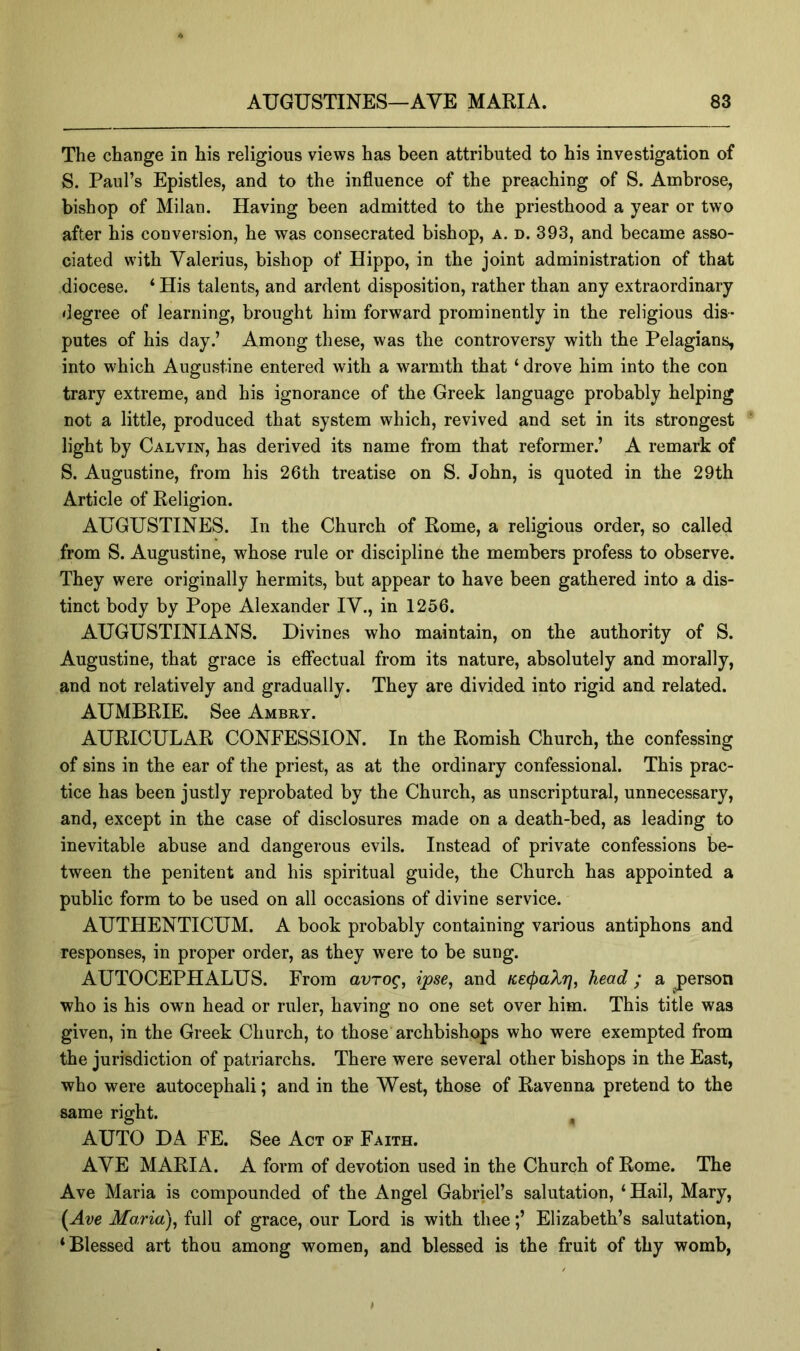 The change in his religious views has been attributed to his investigation of S. Paul’s Epistles, and to the influence of the preaching of S. Ambrose, bishop of Milan. Having been admitted to the priesthood a year or two after his conversion, he was consecrated bishop, a. d. 393, and became asso- ciated with Valerius, bishop of Hippo, in the joint administration of that diocese. ‘ His talents, and ardent disposition, rather than any extraordinary degree of learning, brought him forward prominently in the religious dis- putes of his day.’ Among these, was the controversy with the Pelagians, into which Augustine entered with a warmth that ‘ drove him into the con trary extreme, and his ignorance of the Greek language probably helping not a little, produced that system which, revived and set in its strongest light by Calvin, has derived its name from that reformer.’ A remark of S. Augustine, from his 26th treatise on S. John, is quoted in the 29th Article of Religion. AUGUSTINES. In the Church of Rome, a religious order, so called from S. Augustine, whose rule or discipline the members profess to observe. They were originally hermits, but appear to have been gathered into a dis- tinct body by Pope Alexander IV., in 1256. AUGUSTINIANS. Divines who maintain, on the authority of S. Augustine, that grace is effectual from its nature, absolutely and morally, and not relatively and gradually. They are divided into rigid and related. AUMBRIE. See Ambry. AURICULAR CONFESSION. In the Romish Church, the confessing of sins in the ear of the priest, as at the ordinary confessional. This prac- tice has been justly reprobated by the Church, as unscriptural, unnecessary, and, except in the case of disclosures made on a death-bed, as leading to inevitable abuse and dangerous evils. Instead of private confessions be- tween the penitent and his spiritual guide, the Church has appointed a public form to be used on all occasions of divine service. AUTHENTICUM. A book probably containing various antiphons and responses, in proper order, as they were to be sung. AUTOCEPHALUS. From auro^, ipse^ and K.e(j)aXr), head; a person who is his own head or ruler, having no one set over him. This title was given, in the Greek Church, to those archbishops who were exempted from the jurisdiction of patriarchs. There were several other bishops in the East, who were autocephali; and in the West, those of Ravenna pretend to the same right. , AUTO DA FE. See Act or Faith. AVE MARIA. A form of devotion used in the Church of Rome. The Ave Maria is compounded of the Angel Gabriel’s salutation, ‘Hail, Mary, (Ave Ma,ria)^ full of grace, our Lord is with theeElizabeth’s salutation, ‘Blessed art thou among women, and blessed is the fruit of thy womb.