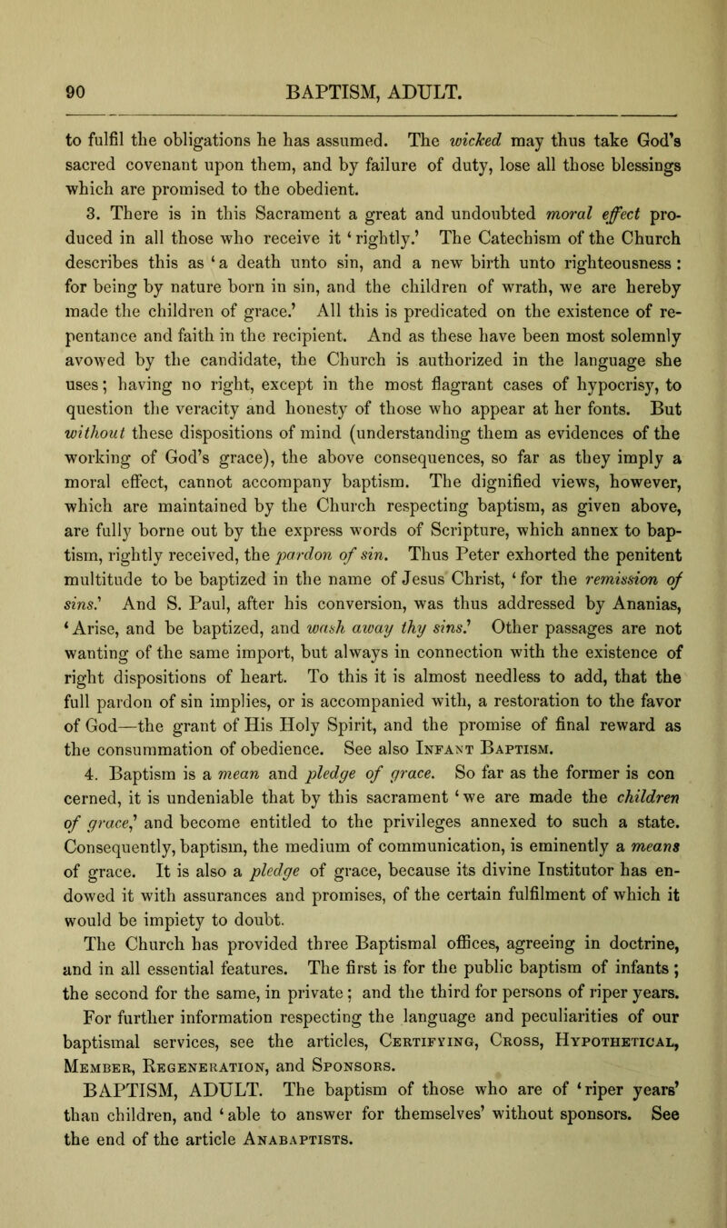 to fulfil tlie obligations he has assumed. The wicked may thus take God’s sacred covenant upon them, and by failure of duty, lose all those blessings which are promised to the obedient. 3. There is in this Sacrament a great and undoubted moral effect pro- duced in all those who receive it ‘ rightly.’ The Catechism of the Church describes this as ‘ a death unto sin, and a new birth unto righteousness: for being by nature born in sin, and the children of wrath, we are hereby made the children of grace.’ All this is predicated on the existence of re- pentance and faith in the recipient. And as these have been most solemnly avowed by the candidate, the Church is authorized in the language she uses; having no right, except in the most flagrant cases of hypocrisy, to question the veracity and honesty of those who appear at her fonts. But without these dispositions of mind (understanding them as evidences of the working of God’s grace), the above consequences, so far as they imply a moral effect, cannot accompany baptism. The dignified views, however, which are maintained by the Church respecting baptism, as given above, are fully borne out by the express words of Scripture, which annex to bap- tism, rightly received, the 'pardon of sin. Thus Peter exhorted the penitent multitude to be baptized in the name of Jesus Christ, ‘for the remission of sins' And S. Paul, after his conversion, was thus addressed by Ananias, ‘ Arise, and be baptized, and wash away thy sins' Other passages are not wanting of the same import, but always in connection with the existence of right dispositions of heart. To this it is almost needless to add, that the full pardon of sin implies, or is accompanied with, a restoration to the favor of God—the grant of His Holy Spirit, and the promise of final reward as the consummation of obedience. See also Infant Baptism. 4. Baptism is a mean and pledge of grace. So far as the former is con cerned, it is undeniable that by this sacrament ‘we are made the children of grace' and become entitled to the privileges annexed to such a state. Consequently, baptism, the medium of communication, is eminently a means of grace. It is also a pledge of grace, because its divine Institutor has en- dowed it with assurances and promises, of the certain fulfilment of which it would be impiety to doubt. The Church has provided three Baptismal offices, agreeing in doctrine, and in all essential features. The first is for the public baptism of infants ; the second for the same, in private ; and the third for persons of riper years. For further information respecting the language and peculiarities of our baptismal services, see the articles. Certifying, Cross, Hypothetical, Member, Regeneration, and Sponsors. BAPTISM, ADULT. The baptism of those who are of ‘riper years’ than children, and ‘ able to answer for themselves’ without sponsors. See the end of the article Anabaptists.