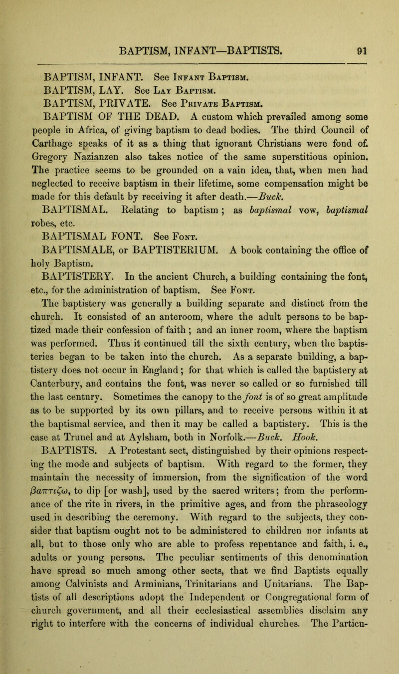 BAPTISM, INFANT. See Infant Baptism. BAPTISM, LAY. See Lay Baptism. BAPTISM, PRIVATE. See Private Baptism. BAPTISM OF THE DEAD. A custom which prevailed among some people in Africa, of giving baptism to dead bodies. The third Council of Carthage speaks of it as a thing that ignorant Christians were fond of. Gregory Nazianzen also takes notice of the same superstitious opinion. The practice seems to be grounded on a vain idea, that, when men had neglected to receive baptism in their lifetime, some compensation might be made for this default by receiving it after death.—Buclc. BAPTISMAL. Relating to baptism; as baptismal vow, baptismal robes, etc. BAPTISMAL FONT. See Font. BAPTISMALE, or BAPTISTERIUM. A book containing the office of holy Baptism. BAPTISTERY. In the ancient Church, a building containing the font, etc., for the administration of baptism. See Font. The baptistery was generally a building separate and distinct from the church. It consisted of an anteroom, where the adult persons to be bap- tized made their confession of faith; and an inner room, where the baptism was performed. Thus it continued till the sixth century, when the baptis- teries began to be taken into the church. As a separate building, a bap- tistery does not occur in England ; for that which is called the baptistery at Canterbury, and contains the font, was never so called or so furnished till the last century. Sometimes the canopy to the font is of so great amplitude as to be supported by its own pillars, and to receive persons within it at the baptismal service, and then it may be called a baptistery. This is the case at Trunel and at Aylsham, both in Norfolk.—Buck. Hook. BAPTISTS. A Protestant sect, distinguished by their opinions respect- ing the mode and subjects of baptism. With regard to the former, they maintain the necessity of immersion, from the signification of the word (3aTTTL^o)f to dip [or wash], used by the sacred writers; from the perform- ance of the rite in rivers, in the primitive ages, and from the phraseology used in describing the ceremony. With regard to the subjects, they con- sider that baptism ought not to be administered to children nor infants at all, but to those only who are able to profess repentance and faith, i. e., adults or young persons. The peculiar sentiments of this denomination have spread so much among other sects, that we find Baptists equally among Calvinists and Arminians, Trinitarians and Unitarians. The Bap- tists of all descriptions adopt the Independent or Congregational form of church government, and all their ecclesiastical assemblies disclaim any right to interfere with the concerns of individual churches. The Particu-