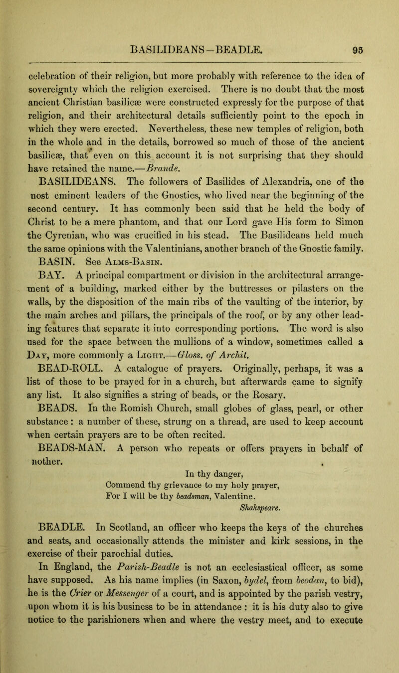 celebration of their religion, but more probably with reference to the idea of sovereignty which the religion exercised. There is no doubt that the most ancient Christian basilicse were constructed expressly for the purpose of that religion, and their architectural details sufficiently point to the epoch in which they were erected. Nevertheless, these new temples of religion, both in the whole and in the details, borrowed so much of those of the ancient basilicse, that even on this account it is not surprising that they should have retained the name.—Brande. BASILIDEANS. The followers of Basilides of Alexandria, one of the nost eminent leaders of the Gnostics, who lived near the beginning of the second century. It has commonly been said that he held the body of Christ to be a mere phantom, and that our Lord gave His form to Simon the Cyrenian, who was crucified in his stead. The Basilideans held much the same opinions with the Yalentinians, another branch of the Gnostic family. BASIN. See Alms-Basin. BAY. A principal compartment or division in the architectural arrange- ment of a building, marked either by the buttresses or pilasters on the walls, by the disposition of the main ribs of the vaulting of the interior, by the main arches and pillars, the principals of the roof, or by any other lead- ing features that separate it into corresponding portions. The word is also used for the space between the mullions of a window, sometimes called a Day, more commonly a Light.—Gloss, of Archil. BEAD-ROLL. A catalogue of prayers. Originally, perhaps, it was a list of those to be prayed for in a church, but afterwards came to signify any list. It also signifies a string of beads, or the Rosary. BEADS. In the Romish Church, small globes of glass, pearl, or other substance : a number of these, strung on a thread, are used to keep account when certain prayers are to be often recited. BEADS-MAN. A person who repeats or offers prayers in behalf of nother. In thy danger, Commend thy grievance to my holy prayer, For I will be thy headsman, Valentine. Shakspeare. BEADLE. In Scotland, an officer who keeps the keys of the churches and seats, and occasionally attends the minister and kirk sessions, in the exercise of their parochial duties. In England, the Parish-Beadle is not an ecclesiastical officer, as some have supposed. As his name implies (in Saxon, hydel, from beodan^ to bid), he is the Crier or Messenger of a court, and is appointed by the parish vestry, upon whom it is his business to be in attendance : it is his duty also to give notice to the parishioners when and where the vestry meet, and to execute