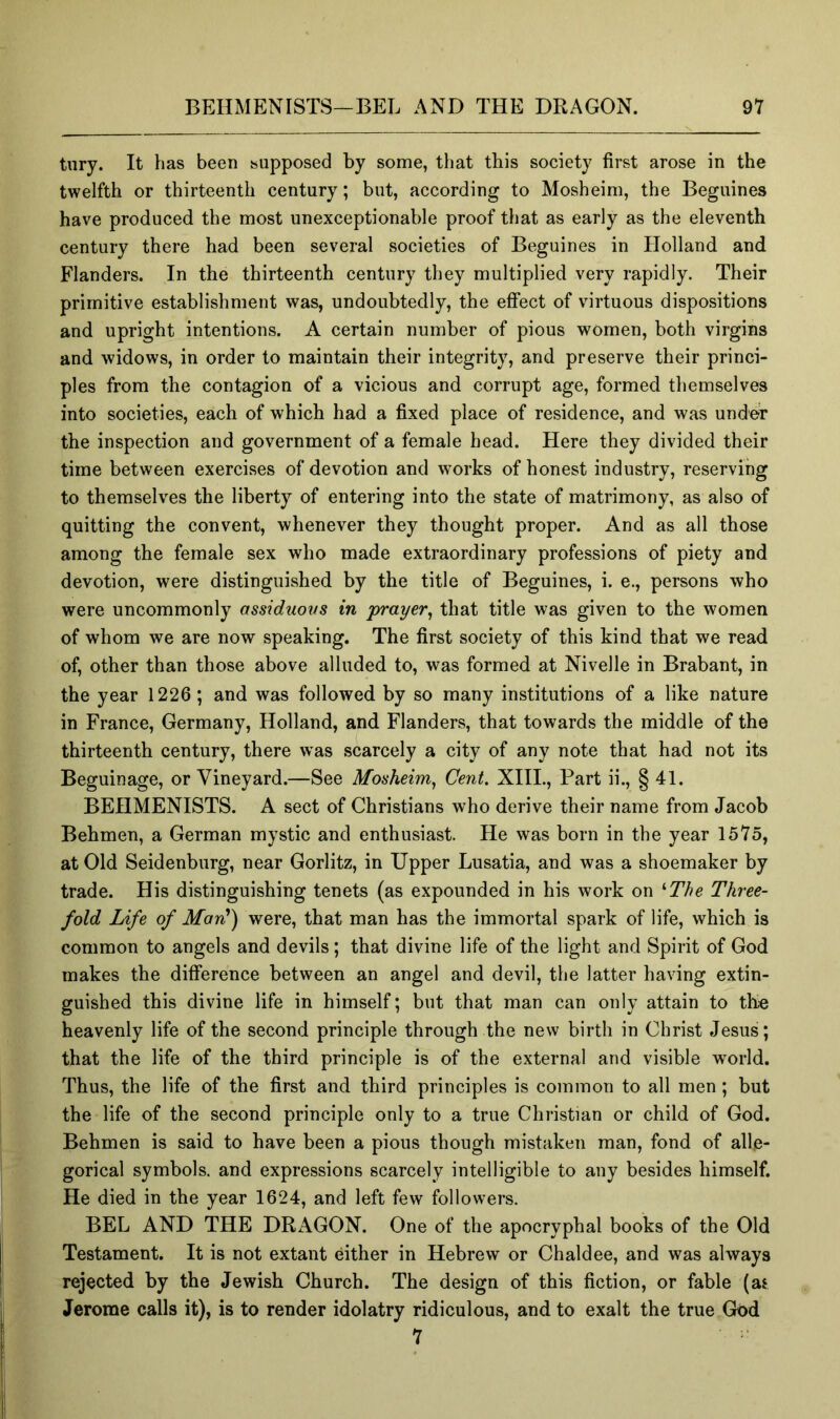 tury. It has been supposed by some, that this society first arose in the twelfth or thirteenth century; but, according to Mosheim, the Beguines have produced the most unexceptionable proof that as early as the eleventh century there had been several societies of Beguines in Holland and Flanders. In the thirteenth century they multiplied very rapidly. Their primitive establishment was, undoubtedly, the effect of virtuous dispositions and upright intentions. A certain number of pious women, both virgins and widows, in order to maintain their integrity, and preserve their princi- ples from the contagion of a vicious and corrupt age, formed themselves into societies, each of which had a fixed place of residence, and was under the inspection and government of a female head. Here they divided their time between exercises of devotion and works of honest industry, reserving to themselves the liberty of entering into the state of matrimony, as also of quitting the convent, whenever they thought proper. And as all those among the female sex who made extraordinary professions of piety and devotion, were distinguished by the title of Beguines, i. e., persons who were uncommonly assiduovs in 'prayer^ that title was given to the women of whom we are now speaking. The first society of this kind that we read of, other than those above alluded to, was formed at Nivelle in Brabant, in the year 1226; and was followed by so many institutions of a like nature in France, Germany, Holland, and Flanders, that towards the middle of the thirteenth century, there was scarcely a city of any note that had not its Beguinage, or Vineyard.—See Mosheim, Cent. XIII., Part ii., § 41. BEHMENISTS. A sect of Christians who derive their name from Jacob Behmen, a German mystic and enthusiast. He was born in the year 1575, at Old Seidenburg, near Gorlitz, in Upper Lusatia, and was a shoemaker by trade. His distinguishing tenets (as expounded in his work on ^The Three- fold Life of Man') were, that man has the immortal spark of life, which is common to angels and devils; that divine life of the light and Spirit of God makes the difference between an angel and devil, the latter having extin- guished this divine life in himself; but that man can only attain to the heavenly life of the second principle through the new birth in Christ Jesus; that the life of the third principle is of the external and visible world. Thus, the life of the first and third principles is common to all men; but the life of the second principle only to a true Christian or child of God. Behmen is said to have been a pious though mistaken man, fond of alle- gorical symbols, and expressions scarcely intelligible to any besides himself. He died in the year 1624, and left few followers. BEL AND THE DRAGON. One of the apocryphal books of the Old Testament. It is not extant either in Hebrew or Chaldee, and was always rejected by the Jewish Church. The design of this fiction, or fable (as Jerome calls it), is to render idolatry ridiculous, and to exalt the true God 7