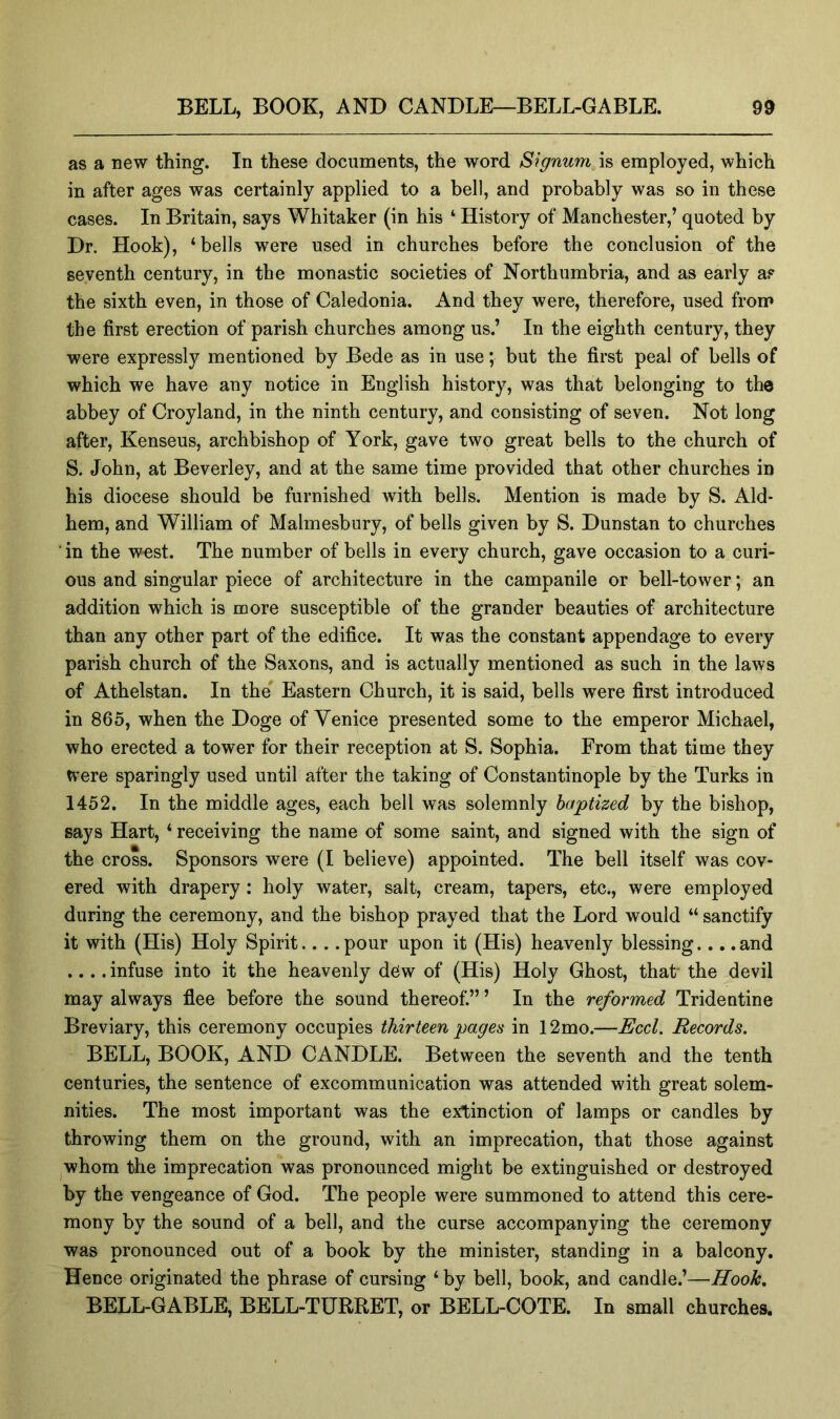 as a new thing. In these documents, the word Signum is employed, which in after ages was certainly applied to a bell, and probably was so in these cases. In Britain, says Whitaker (in his ‘ History of Manchester,’ quoted by Dr. Hook), ‘bells were used in churches before the conclusion of the seventh century, in the monastic societies of Northumbria, and as early as the sixth even, in those of Caledonia. And they were, therefore, used from the first erection of parish churches among us.’ In the eighth century, they were expressly mentioned by Bede as in use; but the first peal of bells of which we have any notice in English history, was that belonging to the abbey of Croyland, in the ninth century, and consisting of seven. Not long after, Kenseus, archbishop of York, gave two great bells to the church of S. John, at Beverley, and at the same time provided that other churches in his diocese should be furnished with bells. Mention is made by S. Aid- hem, and William of Malmesbury, of bells given by S. Dunstan to churches ■ in the west. The number of bells in every church, gave occasion to a curi- ous and singular piece of architecture in the campanile or bell-tower; an addition which is more susceptible of the grander beauties of architecture than any other part of the edifice. It was the constant appendage to every parish church of the Saxons, and is actually mentioned as such in the laws of Athelstan. In the' Eastern Church, it is said, bells were first introduced in 865, when the Doge of Venice presented some to the emperor Michael, who erected a tower for their reception at S. Sophia. From that time they Were sparingly used until after the taking of Constantinople by the Turks in 1452. In the middle ages, each bell was solemnly baptized by the bishop, says Hart, ‘ receiving the name of some saint, and signed with the sign of the cross. Sponsors were (I believe) appointed. The bell itself was cov- ered with drapery: holy water, salt, cream, tapers, etc., were employed during the ceremony, and the bishop prayed that the Lord would “ sanctify it with (His) Holy Spirit pour upon it (His) heavenly blessing.... and .... infuse into it the heavenly dew of (His) Holy Ghost, that the devil may always flee before the sound thereof.” ’ In the reformed Tridentine Breviary, this ceremony occupies thirteen pages in 12mo.—Eccl. Records. BELL, BOOK, AND CANDLE. Between the seventh and the tenth centuries, the sentence of excommunication was attended with great solem- nities. The most important was the extinction of lamps or candles by throwing them on the ground, with an imprecation, that those against whom the imprecation was pronounced might be extinguished or destroyed by the vengeance of God. The people were summoned to attend this cere- mony by the sound of a bell, and the curse accompanying the ceremony was pronounced out of a book by the minister, standing in a balcony. Hence originated the phrase of cursing ‘ by bell, book, and candle.’—Hook, BELL-GABLE, BELL-TURRET, or BELL-COTE. In small churches.