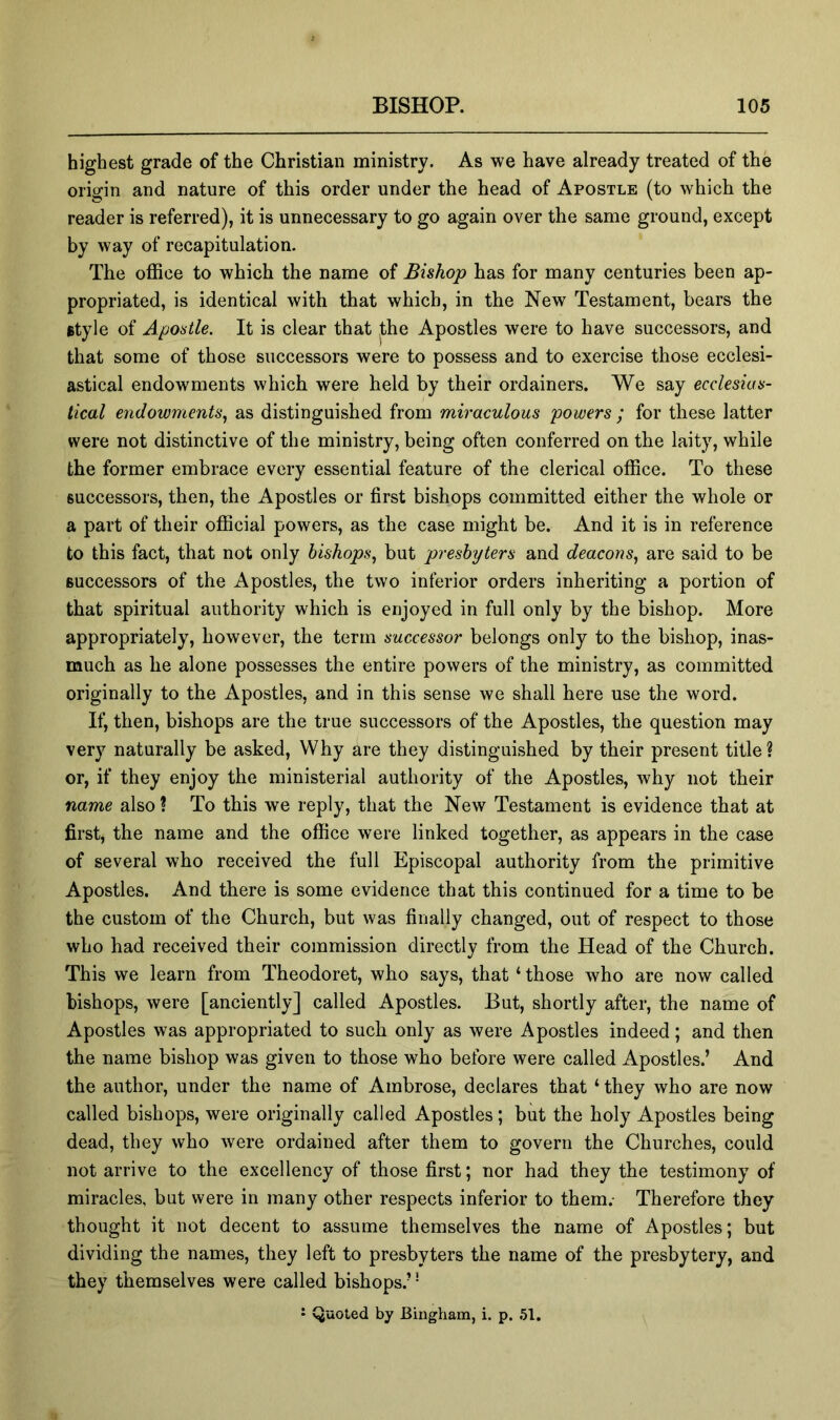 highest grade of the Christian ministry. As we have already treated of the origin and nature of this order under the head of Apostle (to which the reader is referred), it is unnecessary to go again over the same ground, except by way of recapitulation. The office to which the name of Bishop has for many centuries been ap- propriated, is identical with that which, in the New Testament, bears the style of Apostle. It is clear that jthe Apostles were to have successors, and that some of those successors were to possess and to exercise those ecclesi- astical endowments which were held by their ordainers. We say ecclesias- tical endowments., as distinguished from miraculous powers ; for these latter were not distinctive of the ministry, being often conferred on the laity, while the former embrace every essential feature of the clerical office. To these successors, then, the Apostles or first bishops committed either the whole or a part of their official powers, as the case might be. And it is in reference to this fact, that not only bishops, but presbyters and deacons, are said to be successors of the Apostles, the two inferior orders inheriting a portion of that spiritual authority which is enjoyed in full only by the bishop. More appropriately, however, the term successor belongs only to the bishop, inas- much as he alone possesses the entire powers of the ministry, as committed originally to the Apostles, and in this sense we shall here use the word. If, then, bishops are the true successors of the Apostles, the question may very naturally be asked. Why are they distinguished by their present title ? or, if they enjoy the ministerial authority of the Apostles, why not their name also ? To this we reply, that the New Testament is evidence that at first, the name and the office were linked together, as appears in the case of several who received the full Episcopal authority from the primitive Apostles. And there is some evidence that this continued for a time to be the custom of the Church, but was finally changed, out of respect to those who had received their commission directly from the Head of the Church. This we learn from Theodoret, who says, that ‘ those who are now called bishops, were [anciently] called Apostles. But, shortly after, the name of Apostles was appropriated to such only as were Apostles indeed; and then the name bishop was given to those who before were called Apostles.’ And the author, under the name of Ambrose, declares that ‘ they who are now called bishops, were originally called Apostles; but the holy Apostles being dead, they who were ordained after them to govern the Churches, could not arrive to the excellency of those first; nor had they the testimony of miracles, but were in many other respects inferior to them.- Therefore they thought it not decent to assume themselves the name of Apostles; but dividing the names, they left to presbyters the name of the presbytery, and they themselves were called bishops.’' ’ Quoted by Bingham, i. p. .51.