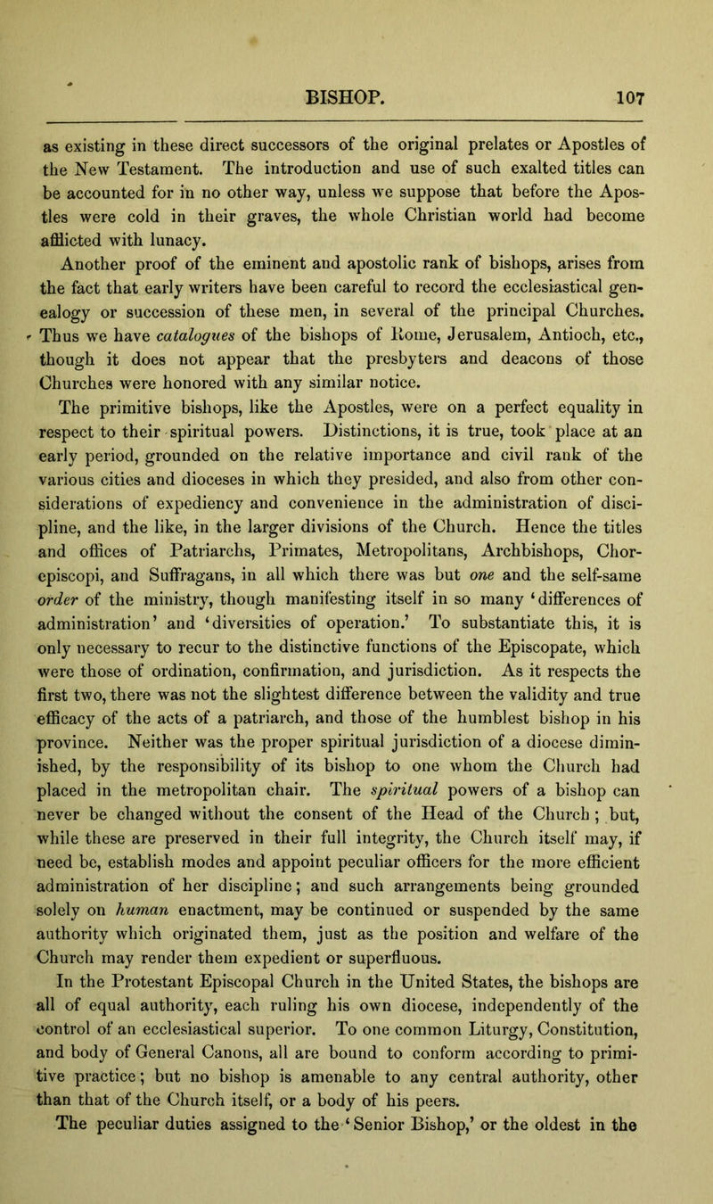 as existing in these direct successors of the original prelates or Apostles of the New Testament. The introduction and use of such exalted titles can be accounted for in no other way, unless we suppose that before the Apos- tles were cold in their graves, the whole Christian world had become afflicted with lunacy. Another proof of the eminent and apostolic rank of bishops, arises from the fact that early writers have been careful to record the ecclesiastical gen- ealogy or succession of these men, in several of the principal Churches. Thus we have catalogues of the bishops of Koine, Jerusalem, Antioch, etc., though it does not appear that the presbytei-s and deacons of those Churches were honored with any similar notice. The primitive bishops, like the Apostles, were on a perfect equality in respect to their spiritual powers. Distinctions, it is true, took place at an early period, grounded on the relative importance and civil rank of the various cities and dioceses in which they presided, and also from other con- siderations of expediency and convenience in the administration of disci- pline, and the like, in the larger divisions of the Church. Hence the titles and offices of Patriarchs, Primates, Metropolitans, Archbishops, Chor- episcopi, and Suffragans, in all which there was but one and the self-same order of the ministry, though manifesting itself in so many ‘differences of administration’ and ‘diversities of operation.’ To substantiate this, it is only necessary to recur to the distinctive functions of the Episcopate, which were those of ordination, confirmation, and jurisdiction. As it respects the first two, there was not the slightest difference between the validity and true efficacy of the acts of a patriarch, and those of the humblest bishop in his province. Neither was the proper spiritual jurisdiction of a diocese dimin- ished, by the responsibility of its bishop to one whom the Church had placed in the metropolitan chair. The spiritual powers of a bishop can never be changed without the consent of the Head of the Church ; but, while these are preserved in their full integrity, the Church itself may, if need be, establish modes and appoint peculiar officers for the more efficient administration of her discipline; and such arrangements being grounded solely on human enactment, may be continued or suspended by the same authority which originated them, just as the position and welfare of the Church may render them expedient or superfluous. In the Protestant Episcopal Church in the United States, the bishops are all of equal authority, each ruling his own diocese, independently of the control of an ecclesiastical superior. To one common Liturgy, Constitution, and body of General Canons, all are bound to conform according to primi- tive practice; but no bishop is amenable to any central authority, other than that of the Church itself, or a body of his peers. The peculiar duties assigned to the-‘Senior Bishop,’ or the oldest in the